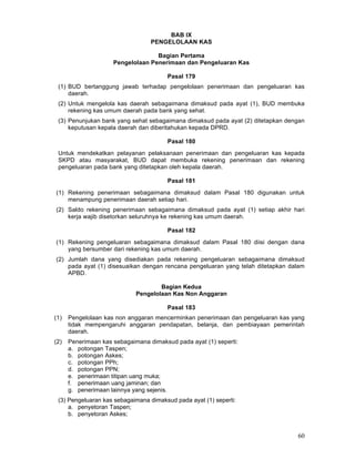 BAB IX
PENGELOLAAN KAS
Bagian Pertama
Pengelolaan Penerimaan dan Pengeluaran Kas
Pasal 179
(1) BUD bertanggung jawab terhadap pengelolaan penerimaan dan pengeluaran kas
daerah.
(2) Untuk mengelola kas daerah sebagaimana dimaksud pada ayat (1), BUD membuka
rekening kas umum daerah pada bank yang sehat.
(3) Penunjukan bank yang sehat sebagaimana dimaksud pada ayat (2) ditetapkan dengan
keputusan kepala daerah dan diberitahukan kepada DPRD.
Pasal 180
Untuk mendekatkan pelayanan pelaksanaan penerimaan dan pengeluaran kas kepada
SKPD atau masyarakat, BUD dapat membuka rekening penerimaan dan rekening
pengeluaran pada bank yang ditetapkan oleh kepala daerah.
Pasal 181
(1) Rekening penerimaan sebagaimana dimaksud dalam Pasal 180 digunakan untuk
menampung penerimaan daerah setiap hari.
(2) Saldo rekening penerimaan sebagaimana dimaksud pada ayat (1) setiap akhir hari
kerja wajib disetorkan seluruhnya ke rekening kas umum daerah.
Pasal 182
(1) Rekening pengeluaran sebagaimana dimaksud dalam Pasal 180 diisi dengan dana
yang bersumber dari rekening kas umum daerah.
(2) Jumlah dana yang disediakan pada rekening pengeluaran sebagaimana dimaksud
pada ayat (1) disesuaikan dengan rencana pengeluaran yang telah ditetapkan dalam
APBD.
Bagian Kedua
Pengelolaan Kas Non Anggaran
Pasal 183
(1)

Pengelolaan kas non anggaran mencerminkan penerimaan dan pengeluaran kas yang
tidak mempengaruhi anggaran pendapatan, belanja, dan pembiayaan pemerintah
daerah.

(2)

Penerimaan kas sebagaimana dimaksud pada ayat (1) seperti:
a. potongan Taspen;
b. potongan Askes;
c. potongan PPh;
d. potongan PPN;
e. penerimaan titipan uang muka;
f. penerimaan uang jaminan; dan
g. penerimaan lainnya yang sejenis.

(3) Pengeluaran kas sebagaimana dimaksud pada ayat (1) seperti:
a. penyetoran Taspen;
b. penyetoran Askes;

60

 