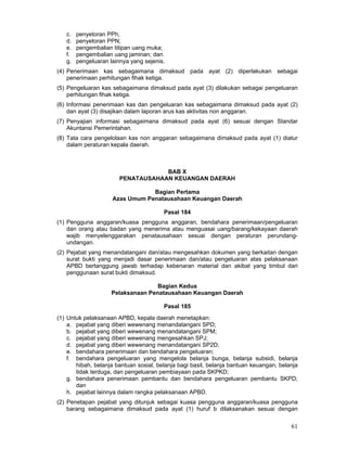 c.
d.
e.
f.
g.

penyetoran PPh;
penyetoran PPN;
pengembalian titipan uang muka;
pengembalian uang jaminan; dan
pengeluaran lainnya yang sejenis.

(4) Penerimaan kas sebagaimana dimaksud pada ayat (2) diperlakukan sebagai
penerimaan perhitungan fihak ketiga.
(5) Pengeluaran kas sebagaimana dimaksud pada ayat (3) dilakukan sebagai pengeluaran
perhitungan fihak ketiga.
(6) Informasi penerimaan kas dan pengeluaran kas sebagaimana dimaksud pada ayat (2)
dan ayat (3) disajikan dalam laporan arus kas aktivitas non anggaran.
(7) Penyajian informasi sebagaimana dimaksud pada ayat (6) sesuai dengan Standar
Akuntansi Pemerintahan.
(8) Tata cara pengelolaan kas non anggaran sebagaimana dimaksud pada ayat (1) diatur
dalam peraturan kepala daerah.

BAB X
PENATAUSAHAAN KEUANGAN DAERAH
Bagian Pertama
Azas Umum Penatausahaan Keuangan Daerah
Pasal 184
(1) Pengguna anggaran/kuasa pengguna anggaran, bendahara penerimaan/pengeluaran
dan orang atau badan yang menerima atau menguasai uang/barang/kekayaan daerah
wajib menyelenggarakan penatausahaan sesuai dengan peraturan perundangundangan.
(2) Pejabat yang menandatangani dan/atau mengesahkan dokumen yang berkaitan dengan
surat bukti yang menjadi dasar penerimaan dan/atau pengeluaran atas pelaksanaan
APBD bertanggung jawab terhadap kebenaran material dan akibat yang timbul dari
penggunaan surat bukti dimaksud.
Bagian Kedua
Pelaksanaan Penatausahaan Keuangan Daerah
Pasal 185
(1) Untuk pelaksanaan APBD, kepala daerah menetapkan:
a. pejabat yang diberi wewenang menandatangani SPD;
b. pejabat yang diberi wewenang menandatangani SPM;
c. pejabat yang diberi wewenang mengesahkan SPJ;
d. pejabat yang diberi wewenang menandatangani SP2D;
e. bendahara penerimaan dan bendahara pengeluaran;
f. bendahara pengeluaran yang mengelola belanja bunga, belanja subsidi, belanja
hibah, belanja bantuan sosial, belanja bagi basil, belanja bantuan keuangan, belanja
tidak terduga, dan pengeluaran pembiayaan pada SKPKD;
g. bendahara penerimaan pembantu dan bendahara pengeluaran pembantu SKPD;
dan
h. pejabat lainnya dalam rangka pelaksanaan APBD.
(2) Penetapan pejabat yang ditunjuk sebagai kuasa pengguna anggaran/kuasa pengguna
barang sebagaimana dimaksud pada ayat (1) huruf b dilaksanakan sesuai dengan

61

 