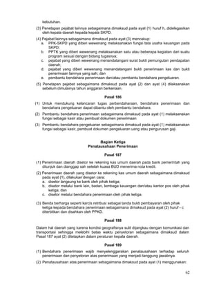 kebutuhan.
(3) Penetapan pejabat lainnya sebagaimana dimaksud pada ayat (1) huruf h, didelegasikan
oleh kepala daerah kepada kepala SKPD.
(4) Pejabat lainnya sebagaimana dimaksud pada ayat (3) mencakup:
a. PPK-SKPD yang diberi wewenang melaksanakan fungsi tata usaha keuangan pada
SKPD;
b. PPTK yang diberi wewenang melaksanakan satu atau beberapa kegiatan dari suatu
program sesuai dengan bidang tugasnya;
c. pejabat yang diberi wewenang menandatangani surat bukti pemungutan pendapatan
daerah;
d. pejabat yang diberi wewenang menandatangani bukti penerimaan kas dan bukti
penerimaan lainnya yang sah; dan
e. pembantu bendahara penerimaan dan/atau pembantu bendahara pengeluaran.
(5) Penetapan pejabat sebagaimana dimaksud pada ayat (2) dan ayat (4) dilaksanakan
sebelum dimulainya tahun anggaran berkenaan.
Pasal 186
(1) Untuk mendukung kelancaran tugas perbendaharaan, bendahara penerimaan dan
bendahara pengeluaran dapat dibantu oleh pembantu bendahara.
(2) Pembantu bendahara penerimaan sebagaimana dimaksud pada ayat (1) melaksanakan
fungsi sebagai kasir atau pembuat dokumen penerimaan
(3) Pembantu bendahara pengeluaran sebagaimana dimaksud pada ayat (1) melaksanakan
fungsi sebagai kasir, pembuat dokumen pengeluaran uang atau pengurusan gaji.
Bagian Ketiga
Penatausahaan Penerimaan
Pasal 187
(1) Penerimaan daerah disetor ke rekening kas umum daerah pada bank pemerintah yang
ditunjuk dan dianggap sah setelah kuasa BUD menerima nota kredit.
(2) Penerimaan daerah yang disetor ke rekening kas umum daerah sebagaimana dimaksud
pada ayat (1), dilakukan-dengan cara:
a. disetor langsung ke bank oleh pihak ketiga;
b. disetor melalui bank lain, badan, lembaga keuangan dan/atau kantor pos oleh pihak
ketiga; dan
c. disetor melalui bendahara penerimaan oleh pihak ketiga.
(3) Benda berharga seperti karcis retribusi sebagai tanda bukti pembayaran oleh pihak
ketiga kepada bendahara penerimaan sebagaimana dimaksud pada ayat (2) huruf - c
diterbitkan dan disahkan oleh PPKD.
Pasal 188
Dalam hal daerah yang karena kondisi geografisnya sulit dijangkau dengan komunikasi dan
transportasi sehingga melebihi batas waktu penyetoran sebagaimana dimaksud dalam
Pasal 187 ayat (2) ditetapkan dalam peraturan kepala daerah.
Pasal 189
(1) Bendahara penerimaan wajib menyelenggarakan penatausahaan terhadap seluruh
penerimaan dan penyetoran atas penerimaan yang menjadi tanggung jawabnya.
(2) Penatausahaan atas penerimaan sebagaimana dimaksud pada ayat (1) menggunakan:

62

 