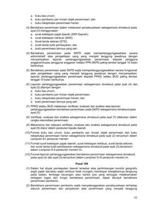 a. buku kas umum;
b. buku pembantu per rincian objek penerimaan; dan
c. buku rekapitulasi penerimaan harian.
(3) Bendahara penerimaan dalam melakukan penatausahaan sebagaimana dimaksud pada
ayat (2) menggunakan:
a. surat ketetapan pajak daerah (SKP-Daerah);
b. surat ketetapan retribusi (SKR);
c. Surat tanda setoran (STS);
d. surat tanda bukti pembayaran; dan
e. bukti penerimaan lainnya yang sah.
(4) Bendahara penerimaan pada SKPD wajib mempertanggungjawabkan secara
administratif atas pengelolaan uang yang menjadi tanggung jawabnya dengan
menyampaikan laporan pertanggungjawaban penerimaan kepada pengguna
anggaran/kuasa pengguna anggaran melalui PPK-SKPD paling lambat tanggal 10 bulan
berikutnya.
(5) Bendahara penerimaan pada SKPD wajib mempertanggungjawabkan secara fungsional
atas pengelolaan uang yang menjadi tanggung jawabnya dengan menyampaikan
laporan pertanggungjawaban penerimaan kepada PPKD selaku BUD paling lambat
tanggal 10 bulan berikutnya.
(6) Laporan pertanggungjawaban penerimaan sebagaimana dimaksud pada ayat (4) dan
ayat (5) dilampiri dengan:
a. buku kas umum;
b. buku pembantu per rincian objek penerimaan;
c. buku rekapitulasi penerimaan harian; dan
d. bukti penerimaan lainnya yang sah.
(7) PPKD selaku BUD melakukan verifikasi, evaluasi dan analisis atas laporan
pertanggungjawaban bendahara penerimaan pada SKPD sebagaimana dimaksud pada
ayat (5).
(8) Verifikasi, evaluasi dan analisis sebagaimana dimaksud pada ayat (7) dilakukan dalam
rangka rekonsiliasi penerimaan.
(9) Mekanisme dan tatacara verifikasi, evaluasi dan analisis sebagaimana dimaksud pada
ayat (8) diatur dalam peraturan kepala daerah.
(10) Format buku kas umum, buku pembantu per rincian objek penerimaan dan buku
rekapitulasi penerimaan harian sebagaimana dimaksud pada ayat (2) tercantum dalam
Lampiran D.I peraturan menteri
(11) Format surat ketetapan pajak daerah, surat ketetapan retribusi, surat tanda setoran,
dan surat tanda bukti pembayaran sebagaimana dimaksud pada ayat (3) tercantum
dalam Lampiran D.II peraturan menteri ini.
(12) Format laporan pertanggungjawaban bendahara penerimaan sebagaimana dimaksud
pada ayat (4) dan ayat (5) tercantum dalam Lampiran D.III peraturan menteri ini.
Pasal 190
(1) Dalam hal obyek pendapatan daerah tersebar atas pertimbangan kondisi geografis
wajib pajak dan/atau wajib retribusi tidak mungkin membayar kewajibannya langsung
pada badan, lembaga keuangan atau kantor pos yang bertugas melaksanakan
sebagian tugas dan fungsi bendahara penerimaan, dapat ditunjuk bendahara
penerimaan pembantu.
(2) Bendahara penerimaan pembantu wajib menyelenggarakan penatausahaan terhadap
seluruh penerimaan dan penyetoran atas penerimaan yang menjadi tanggung

63

 