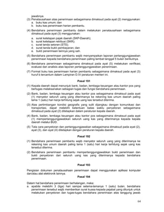 jawabnya.
(3) Penatausahaan atas penerimaan sebagaimana dimaksud pada ayat (2) menggunakan:
a. buku kas umum; dan
b. buku kas penerimaan harian pembantu.
(4) Bendahara penerimaan pembantu dalam melakukan penatausahaan sebagaimana
dimaksud pada ayat (3) menggunakan:
a.
b.
c.
d.
e.

surat ketetapan pajak daerah (SKP-Daerah);
surat ketetapan retribusi (SKR);
surat tanda setoran (STS);
surat tanda bukti pembayaran; dan
bukti penerimaan lainnya yang sah.

(5) Bendahara penerimaan pembantu wajib menyampaikan laporan pertanggungjawaban
penerimaan kepada bendahara penerimaan paling lambat tanggal 5 bulan berikutnya.
(6) Bendahara penerimaan sebagaimana dimaksud pada ayat (5) melakukan verifikasi,
evaluasi dan analisis atas laporan pertanggungjawaban penerimaan.
(7) Format buku kas penerimaan harian pembantu sebagaimana dimaksud pada ayat (3)
huruf b tercantum dalam Lampiran D.IV peraturan menteri ini.
Pasal 191
(1) Kepala daerah dapat menunjuk bank, badan, lembaga keuangan atau kantor pos yang
bertugas melaksanakan sebagian tugas dan fungsi bendahara penerimaan.
(2) Bank, badan, lembaga keuangan atau kantor pos sebagaimana dimaksud pada ayat
(1) menyetor seluruh uang yang diterimanya ke rekening kas umum daerah paling
lama 1 (satu) hari kerja terhitung sejak uang kas tersebut diterima.
(3) Atas pertimbangan kondisi geografis yang sulit dijangkau dengan komunikasi dan
transportasi, dapat melebihi ketentuan batas waktu penyetoran sebagaimana
dimaksud pada ayat (2) ditetapkan dalam peraturan kepala daerah.
(4) Bank, badan, lembaga keuangan atau kantor pos sebagaimana dimaksud pada ayat
(1) mempertanggungjawabkan seluruh uang kas yang diterimanya kepada kepala
daerah melalui BUD.
(5) Tata cara penyetoran dan pertanggungjawaban sebagaimana dimaksud pada ayat (2),
ayat (3), dan ayat (4) ditetapkan dengan peraturan kepala daerah.
Pasal 192
(1) Bendahara penerimaan pembantu wajib menyetor seluruh uang yang diterimanya ke
rekening kas umum daerah paling lama 1 (satu) hari kerja terhitung sejak uang kas
tersebut diterima.
(2) Bendahara penerimaan pembantu mempertanggungjawabkan bukti penerimaan dan
bukti penyetoran dari seluruh uang kas yang diterimanya kepada bendahara
penerimaan.
Pasal 193
Pengisian dokumen penatausahaan penerimaan dapat menggunakan aplikasi komputer
dan/atau alat elektronik lainnya.
Pasal 194
Dalam hal bendahara penerimaan berhalangan, maka:
a. apabila melebihi 3 (tiga) hari sampai selama-lamanya 1 (satu) bulan, bendahara
penerimaan tersebut wajib memberikan surat kuasa kepada pejabat yang ditunjuk untuk
melakukan penyetoran dan tugas-tugas bendahara penerimaan atas tanggung jawab

64

 