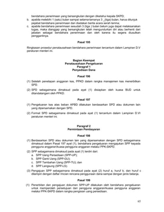 bendahara penerimaan yang bersangkutan dengan diketahui kepala SKPD;
b. apabila melebihi 1 (satu) bulan sampai selama-lamanya 3 _(tiga) bulan, harus ditunjuk
pejabat bendahara penerimaan dan diadakan berita acara serah terima;
c. apabila bendahara penerimaan sesudah 3 (tiga ) bulan belum juga dapat melaksanakan
tugas, maka dianggap yang bersangkutan telah mengundurkan diri atau berhenti dari
jabatan sebagai bendahara penerimaan dan oleh karena itu segera diusulkan
penggantinya.
Pasal 195
Ringkasan prosedur penatausahaan bendahara penerimaan tercantum dalam Lampiran D.V
peraturan menteri ini.
Bagian Keempat
Penatausahaan Pengeluaran
Paragraf 1
Penyediaan Dana
Pasal 196
(1) Setelah penetapan anggaran kas, PPKD dalam rangka manajemen kas menerbitkan
SPD.
(2) SPD sebagaimana dimaksud pada ayat (1) disiapkan oleh kuasa BUD untuk
ditandatangani oleh PPKD.
Pasal 197
(1) Pengeluaran kas atas beban APBD dilakukan berdasarkan SPD atau dokumen lain
yang dipersamakan dengan SPD.
(2) Format SPD sebagaimana dimaksud pada ayat (1) tercantum dalam Lampiran D.VI
peraturan menteri ini.
Paragraf 2
Permintaan Pembayaran
Pasal 198
(1) Berdasarkan SPD atau dokumen lain yang dipersamakan dengan SPD sebagaimana
dimaksud dalam Pasal 197 ayat (1), bendahara pengeluaran mengajukan SPP kepada
pengguna anggaran/kuasa pengguna anggaran melalui PPK-SKPD.
(2) SPP sebagaimana dimaksud pada ayat (1) terdiri dari:
a. SPP Uang Persediaan (SPP-UP);
b. SPP Ganti Uang (SPP-GU);
c. SPP Tambahan Uang (SPP-TU); dan
d. SPP Langsung (SPP-LS).
(3) Pengajuan SPP sebagaimana dimaksud pada ayat (2) huruf a, huruf b, dan huruf c
dilampiri dengan daftar rincian rencana penggunaan dana sampai dengan jenis belanja.
Pasal 199
(1) Penerbitan dan pengajuan dokumen SPP-UP dilakukan oleh bendahara pengeluaran
untuk memperoleh persetujuan dari pengguna anggaran/kuasa pengguna anggaran
melalui PPK-SKPD dalam rangka pengisian uang persediaan.

65

 