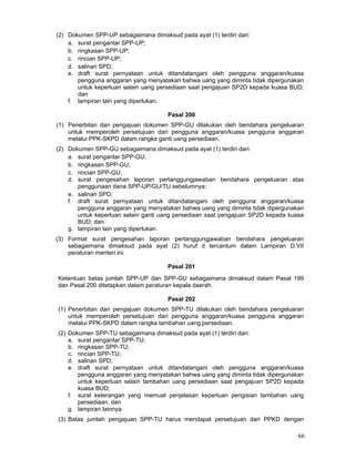 (2) Dokumen SPP-UP sebagaimana dimaksud pada ayat (1) terdiri dari:
a. surat pengantar SPP-UP;
b. ringkasan SPP-UP;
c. rincian SPP-UP;
d. salinan SPD;
e. draft surat pernyataan untuk ditandatangani oleh pengguna anggaran/kuasa
pengguna anggaran yang menyatakan bahwa uang yang diminta tidak dipergunakan
untuk keperluan selain uang persediaan saat pengajuan SP2D kepada kuasa BUD;
dan
f. lampiran lain yang diperlukan.
Pasal 200
(1) Penerbitan dan pengajuan dokumen SPP-GU dilakukan oleh bendahara pengeluaran
untuk memperoleh persetujuan dari pengguna anggaran/kuasa pengguna anggaran
melalui PPK-SKPD dalam rangka ganti uang persediaan.
(2) Dokumen SPP-GU sebagaimana dimaksud pada ayat (1) terdiri dari:
a. surat pengantar SPP-GU;
b. ringkasan SPP-GU;
c. rincian SPP-GU;
d. surat pengesahan laporan pertanggungjawaban bendahara pengeluaran atas
penggunaan dana SPP-UP/GU/TU sebelumnya;
e. salinan SPD;
f. draft surat pernyataan untuk ditandatangani oleh pengguna anggaran/kuasa
pengguna anggaran yang menyatakan bahwa uang yang diminta tidak dipergunakan
untuk keperluan selain ganti uang persediaan saat pengajuan SP2D kepada kuasa
BUD; dan
g. lampiran lain yang diperlukan.
(3) Format surat pengesahan laporan pertanggungjawaban bendahara pengeluaran
sebagaimana dimaksud pada ayat (2) huruf d tercantum dalam Lampiran D.VII
peraturan menteri ini.
Pasal 201
Ketentuan batas jumlah SPP-UP dan SPP-GU sebagaimana dimaksud dalam Pasal 199
dan Pasal 200 ditetapkan dalam peraturan kepala daerah.
Pasal 202
(1) Penerbitan dan pengajuan dokumen SPP-TU dilakukan oleh bendahara pengeluaran
untuk memperoleh persetujuan dari pengguna anggaran/kuasa pengguna anggaran
melalui PPK-SKPD dalam rangka tambahan uang persediaan.
(2) Dokumen SPP-TU sebagaimana dimaksud pada ayat (1) terdiri dari:
a. surat pengantar SPP-TU;
b. ringkasan SPP-TU;
c. rincian SPP-TU;
d. salinan SPD;
e. draft surat pernyataan untuk ditandatangani oleh pengguna anggaran/kuasa
pengguna anggaran yang menyatakan bahwa uang yang diminta tidak dipergunakan
untuk keperluan selain tambahan uang persediaan saat pengajuan SP2D kepada
kuasa BUD;
f. surat keterangan yang memuat penjelasan keperluan pengisian tambahan uang
persediaan; dan
g. lampiran lainnya.
(3) Batas jumlah pengajuan SPP-TU harus mendapat persetujuan dari PPKD dengan

66

 