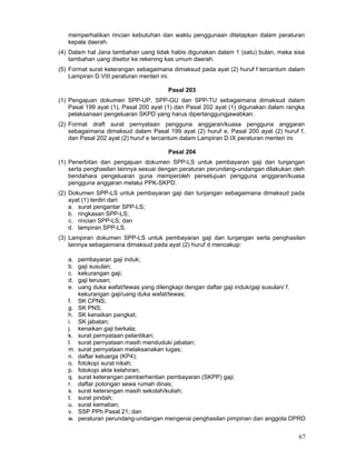 memperhatikan rincian kebutuhan dan waktu penggunaan ditetapkan dalam peraturan
kepala daerah.
(4) Dalam hal Jana tambahan uang tidak habis digunakan dalam 1 (satu) bulan, maka sisa
tambahan uang disetor ke rekening kas umum daerah.
(5) Format surat keterangan sebagaimana dimaksud pada ayat (2) huruf f tercantum dalam
Lampiran D.VIII peraturan menteri ini.
Pasal 203
(1) Pengajuan dokumen SPP-UP, SPP-GU dan SPP-TU sebagaimana dimaksud dalam
Pasal 199 ayat (1), Pasal 200 ayat (1) dan Pasal 202 ayat (1) digunakan dalam rangka
pelaksanaan pengeluaran SKPD yang harus dipertanggungjawabkan.
(2) Format draft surat pernyataan pengguna anggaran/kuasa pengguna anggaran
sebagaimana dimaksud dalam Pasal 199 ayat (2) huruf e, Pasal 200 ayat (2) huruf f,
dan Pasal 202 ayat (2) huruf e tercantum dalam Lampiran D.IX peraturan menteri ini.
Pasal 204
(1) Penerbitan dan pengajuan dokumen SPP-LS untuk pembayaran gaji dan tunjangan
serta penghasilan lainnya sesuai dengan peraturan perundang-undangan dilakukan oleh
bendahara pengeluaran guna memperoleh persetujuan pengguna anggaran/kuasa
pengguna anggaran melalui PPK-SKPD.
(2) Dokumen SPP-LS untuk pembayaran gaji dan tunjangan sebagaimana dimaksud pada
ayat (1) terdiri dari:
a. surat pengantar SPP-LS;
b. ringkasan SPP-LS;
c. rincian SPP-LS; dan
d. lampiran SPP-LS.
(3) Lampiran dokumen SPP-LS untuk pembayaran gaji dan tunjangan serta penghasilan
lainnya sebagaimana dimaksud pada ayat (2) huruf d mencakup:
a.
b.
c.
d.
e.
f.
g.
h.
i.
j.
k.
l.
m.
n.
o.
p.
q.
r.
s.
t.
u.
v.
w.

pembayaran gaji induk;
gaji susulan;
kekurangan gaji;
gaji terusan;
uang duka wafat/tewas yang dilengkapi dengan daftar gaji induk/gaji susulan/ f.
kekurangan gaji/uang duka wafat/tewas;
SK CPNS;
SK PNS;
SK kenaikan pangkat;
SK jabatan;
kenaikan gaji berkala;
surat pernyataan pelantikan;
surat pernyataan masih menduduki jabatan;
surat pernyataan melaksanakan tugas;
daftar keluarga (KP4);
fotokopi surat nikah;
fotokopi akte kelahiran;
surat keterangan pemberhentian pembayaran (SKPP) gaji;
daftar potongan sewa rumah dinas;
surat keterangan masih sekolah/kuliah;
surat pindah;
surat kematian;
SSP PPh Pasal 21; dan
peraturan perundang-undangan mengenai penghasilan pimpinan dan anggota DPRD

67

 