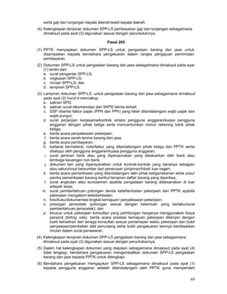 serta gaji dan tunjangan kepala daerah/wakil kepala daerah.
(4) Kelengkapan lampiran dokumen SPP-LS pembayaran gaji dan tunjangan sebagaimana
dimaksud pada ayat (3) digunakan sesuai dengan peruntukannya.
Pasal 205
(1) PPTK menyiapkan dokumen SPP-LS untuk pengadaan barang dan jasa untuk
disampaikan kepada bendahara pengeluaran dalam rangka pengajuan permintaan
pembayaran.
(2) Dokumen SPP-LS untuk pengadaan barang dan jasa sebagaimana dimaksud pada ayat
(1) terdiri dari:
a. surat pengantar SPP-LS;
b. ringkasan SPP-LS;
c. rincian SPP-LS; dan
d. lampiran SPP-LS.
(3) Lampiran dokumen SPP-LS. untuk pengadaan barang dan jasa sebagaimana dimaksud
pada ayat (2) huruf d mencakup:
a. salinan SPD;
b. salinan surat rekomendasi dari SKPD teknis terkait;
c. SSP disertai faktur pajak (PPN dan PPh) yang telah ditandatangani wajib pajak dan
wajib pungut;
d. surat perjanjian kerjasama/kontrak antara pengguna anggaran/kuasa pengguna
anggaran dengan pihak ketiga serta mencantumkan nomor rekening bank pihak
ketiga;
e. berita acara penyelesaian pekerjaan;
f. berita acara serah terima barang dan jasa;
g. berita acara pembayaran;
h. kwitansi bermeterai, nota/faktur yang ditandatangani pihak ketiga dan PPTK sertai
disetujui oleh pengguna anggaran/kuasa pengguna anggaran;
i. surat jaminan bank atau yang dipersamakan yang dikeluarkan oleh bank atau
lembaga keuangan non bank;
j. dokumen lain yang dipersyaratkan untuk kontrak-kontrak yang dananya sebagian
atau seluruhnya bersumber dari penerusan pirrjaman/hibah luar negeri;
k. berita acara pemeriksaan yang ditandatangani oleh pihak ketiga/rekanan serta unsur
panitia pemeriksaan barang berikut lampiran daftar barang yang diperiksa;
l. surat angkutan atau konosemen apabila pengadaan barang dilaksanakan di luar
wilayah kerja;
m. surat pemberitahuan potongan denda keterlambatan pekerjaan dari PPTK apabila
pekerjaan mengalami keterlambatan;
n. foto/buku/dokumentasi tingkat kemajuan/ penyelesaian pekerjaan;
o. potongan jamsostek (potongan sesuai dengan ketentuan yang berlaku/surat
pemberitahuan jamsostek); dan
p. khusus untuk pekerjaan konsultan yang perhitungan harganya menggunakan biaya
personil (billing rate), berita acara prestasi kemajuan pekerjaan dilampiri dengan
bukti kehadiran dari tenaga konsultan sesuai pentahapan waktu pekerjaan dan bukti
penyewaan/pembelian alat penunjang serta bukti pengeluaran lainnya berdasarkan
rincian dalam surat penawaran.
(4) Kelengkapan lampiran dokumen SPP-LS pengadaan barang dan jasa sebagaimana
dimaksud pada ayat (3) digunakan sesuai dengan peruntukannya.
(5) Dalam hal kelengkapan dokumen yang diajukan sebagaimana dimaksud pada ayat (4)
tidak lengkap, bendahara pengeluaran mengembalikan dokumen SPP-LS pengadaan
barang dan jasa kepada PPTK untuk dilengkapi.
(6) Bendahara pengeluaran mengajukan SPP-LS sebagaimana dimaksud pada ayat (1)
kepada pengguna anggaran setelah ditandatangani oleh PPTK guna memperoleh

68

 