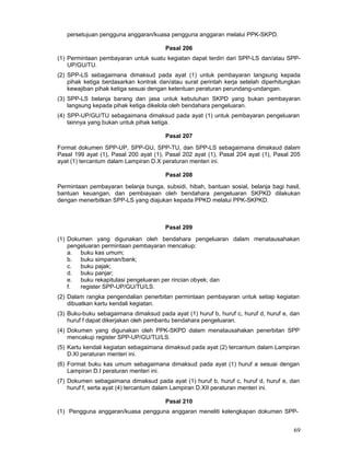 persetujuan pengguna anggaran/kuasa pengguna anggaran melalui PPK-SKPD.
Pasal 206
(1) Permintaan pembayaran untuk suatu kegiatan dapat terdiri dari SPP-LS dan/atau SPPUP/GU/TU.
(2) SPP-LS sebagaimana dimaksud pada ayat (1) untuk pembayaran langsung kepada
pihak ketiga berdasarkan kontrak dan/atau surat perintah kerja setelah diperhitungkan
kewajiban pihak ketiga sesuai dengan ketentuan peraturan perundang-undangan.
(3) SPP-LS belanja barang dan jasa untuk kebutuhan SKPD yang bukan pembayaran
langsung kepada pihak ketiga dikelola oleh bendahara pengeluaran.
(4) SPP-UP/GU/TU sebagaimana dimaksud pada ayat (1) untuk pembayaran pengeluaran
lainnya yang bukan untuk pihak ketiga.
Pasal 207
Format dokumen SPP-UP, SPP-GU, SPP-TU, dan SPP-LS sebagaimana dimaksud dalam
Pasal 199 ayat (1), Pasal 200 ayat (1), Pasal 202 ayat (1), Pasal 204 ayat (1), Pasal 205
ayat (1) tercantum dalam Lampiran D.X peraturan menteri ini.
Pasal 208
Permintaan pembayaran belanja bunga, subsidi, hibah, bantuan sosial, belanja bagi hasil,
bantuan keuangan, dan pembiayaan oleh bendahara pengeluaran SKPKD dilakukan
dengan menerbitkan SPP-LS yang diajukan kepada PPKD melalui PPK-SKPKD.

Pasal 209
(1) Dokumen yang digunakan oleh bendahara pengeluaran dalam menatausahakan
pengeluaran permintaan pembayaran mencakup:
a. buku kas umum;
b. buku simpanan/bank;
c.
buku pajak;
d. buku panjar;
e. buku rekapitulasi pengeluaran per rincian obyek; dan
f.
register SPP-UP/GU/TU/LS.
(2) Dalam rangka pengendalian penerbitan permintaan pembayaran untuk setiap kegiatan
dibuatkan kartu kendali kegiatan.
(3) Buku-buku sebagaimana dimaksud pada ayat (1) huruf b, huruf c, huruf d, huruf e, dan
huruf f dapat dikerjakan oleh pembantu bendahara pengeluaran.
(4) Dokumen yang digunakan oleh PPK-SKPD dalam menatausahakan penerbitan SPP
mencakup register SPP-UP/GU/TU/LS.
(5) Kartu kendali kegiatan sebagaimana dimaksud pada ayat (2) tercantum dalam Lampiran
D.XI peraturan menteri ini.
(6) Format buku kas umum sebagaimana dimaksud pada ayat (1) huruf a sesuai dengan
Lampiran D.I peraturan menteri ini.
(7) Dokumen sebagaimana dimaksud pada ayat (1) huruf b, huruf c, huruf d, huruf e, dan
huruf f, serta ayat (4) tercantum dalam Lampiran D.XII peraturan menteri ini.
Pasal 210
(1) Pengguna anggaran/kuasa pengguna anggaran meneliti kelengkapan dokumen SPP-

69

 
