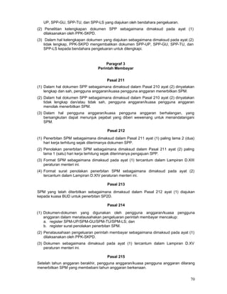 UP, SPP-GU, SPP-TU, dan SPP-LS yang diajukan oleh bendahara pengeluaran.
(2) Penelitian kelengkapan dokumen SPP sebagaimana dimaksud pada ayat (1)
dilaksanakan oleh PPK-SKPD.
(3) Dalam hal kelengkapan dokumen yang diajukan sebagaimana dimaksud pada ayat (2)
tidak lengkap, PPK-SKPD mengembalikan dokumen SPP-UP, SPP-GU, SPP-TU, dan
SPP-LS kepada bendahara pengeluaran untuk dilengkapi.

Paragraf 3
Perintah Membayar
Pasal 211
(1) Dalam hal dokumen SPP sebagaimana dimaksud dalam Pasal 210 ayat (2) dinyatakan
lengkap dan sah, pengguna anggaran/kuasa pengguna anggaran menerbitkan SPM.
(2) Dalam hal dokumen SPP sebagaimana dimaksud dalam Pasal 210 ayat (2) dinyatakan
tidak lengkap dan/atau tidak sah, pengguna anggaran/kuasa pengguna anggaran
menolak menerbitkan SPM.
(3) Dalam hal pengguna anggaran/kuasa pengguna anggaran berhalangan, yang
bersangkutan dapat menunjuk pejabat yang diberi wewenang untuk menandatangani
SPM.
Pasal 212
(1) Penerbitan SPM sebagaimana dimaksud dalam Pasal 211 ayat (1) paling lama 2 (dua)
hari kerja terhitung sejak diterimanya dokumen SPP.
(2) Penolakan penerbitan SPM sebagaimana dimaksud dalam Pasal 211 ayat (2) paling
lama 1 (satu) hari kerja terhitung sejak diterimanya pengajuan SPP.
(3) Format SPM sebagaimana dimaksud pada ayat (1) tercantum dalam Lampiran D.XIII
peraturan menteri ini.
(4) Format surat penolakan penerbitan SPM sebagaimana dimaksud pada ayat (2)
tercantum dalam Lampiran D.XIV peraturan menteri ini.
Pasal 213
SPM yang telah diterbitkan sebagaimana dimaksud dalam Pasal 212 ayat (1) diajukan
kepada kuasa BUD untuk penerbitan SP2D.
Pasal 214
(1) Dokumen-dokumen yang digunakan oleh pengguna anggaran/kuasa pengguna
anggaran dalam menatausahakan pengeluaran perintah membayar mencakup:
a. register SPM-UP/SPM-GU/SPM-TU/SPM-LS; dan
b. register surat penolakan penerbitan SPM.
(2) Penatausahaan pengeluaran perintah membayar sebagaimana dimaksud pada ayat (1)
dilaksanakan oleh PPK-SKPD.
(3) Dokumen sebagaimana dimaksud pada ayat (1) tercantum dalam Lampiran D.XV
peraturan menteri ini.
Pasal 215
Setelah tahun anggaran berakhir, pengguna anggaran/kuasa pengguna anggaran dilarang
menerbitkan SPM yang membebani tahun anggaran berkenaan.

70

 