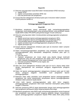 PasaI 219
(1) Dokumen yang digunakan kuasa BUD dalam menatausahakan SP2D mencakup:
a. register SP2D;
b. register surat penolakan penerbitan SP2D; dan
c. buku kas penerimaan dan pengeluaran
(2) Format dokumen sebagaimana dimaksud pada ayat (1) tercantum dalam Lampiran
D.XVIII peraturan menteri ini.
Paragraf 5
Pertanggungjawaban Penggunaan Dana
Pasal 220
(1) Bendahara pengeluaran secara administratif wajib mempertanggungjawabkan
penggunaan uang persediaan/ganti uang persediaan/tambah uang persediaan kepada
kepala SKPD melalui PPK-SKPD paling lambat tanggal 10 bulan berikutnya.
(2) Dokumen yang digunakan dalam menatausahakan pertanggungjawaban pengeluaran
mencakup:
a. register penerimaan laporan pertanggungjawaban pengeluaran (SPJ);
b. register pengesahan laporan pertanggungjawaban pengeluaran (SPJ);
c. surat penolakan laporan pertanggungjawaban pengeluaran (SP));
d. register penolakan laporan pertanggungjawaban pengeluaran (SP)); dan
e. register penutupan kas.
(3) Format dokumen sebagaimana dimaksud pada ayat (2) tercantum dalam Lampiran
D.XIX peraturan menteri ini.
(4) Dalam mempertanggungjawabkan pengelolaan uang persediaan, dokumen laporan
pertanggungjawaban yang disampaikan sebagaimana dimaksud pada ayat (1)
mencakup:
a. buku kas umum;
b. ringkasan pengeluaran per rincian obyek yang disertai dengan bukti-bukti
pengeluaran yang sah atas pengeluaran dari setiap rincian obyek yang tercantum
dalam ringkasan pengeluaran per rincian obyek dimaksud;
c. bukti atas penyetoran PPN/PPh ke kas negara; dan
d. register penutupan kas.
(5) Buku kas umum sebagaimana dimaksud pada ayat (4) huruf a ditutup setiap bulan
dengan sepengetahuan dan persetujuan pengguna anggaran/kuasa pengguna
anggaran.
(6) Dalam hal laporan pertanggungjawaban sebagaimana dimaksud pada ayat (4) telah
sesuai,
pengguna
anggaran
menerbitkdn
surat
pengesahan
laporan
pertanggungjawaban.
(7) Ketentuan batas waktu penerbitan surat pengesahan laporan pertanggungjawaban
pengeluaran dan sanksi keterlambatan penyampaian laporan pertanggungjawaban
ditetapkan dalam peraturan kepala daerah.
(8) Untuk tertib laporan pertanggungjawaban pada akhir tahun anggaran,
pertanggungjawaban pengeluaran dana bulan Desember disampaikan paling lambat
tanggal 31 Desember.
(9) Dokumen pendukung SPP-LS dapat dipersamakan dengan bukti pertanggungjawaban
atas pengeluaran pembayaran beban langsung kepada pihak ketiga.
(10) Bendahara pengeluaran pada SKPD wajib mempertanggungjawabkan secara fungsional
atas pengelolaan uang yang menjadi tanggung jawabnya dengan menyampaikan
laporan pertanggungjawaban pengeluaran kepada PPKD selaku BUD paling lambat

72

 