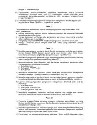 tanggal 10 bulan berikutnya.
(11) Penyampaian pertanggungjawaban bendahara pengeluaran secara fungsional
sebagaimana dimaksud pada ayat (10) dilaksanakan setelah diterbitkan surat
pengesahan pertanggungjawaban pengeluaran oleh pengguna anggaran/kuasa
pengguna anggaran.
(12) Format laporan pertanggungjawaban pengeluaran sebagaimana dimaksud pada ayat
(10) tercantum dalam Lampiran D.XX peraturan menteri ini.
Pasal 221
Dalam melakukan verifikasi atas laporan pertanggungjawaban yang disampaikan, PPKSKPD berkewajiban:
a. meneliti kelengkapan dokumen laporan pertanggungjawaban dan keabsahan bukti-bukti
pengeluaran yang dilampirkan;
b. menguji kebenaran perhitungan atas pengeluaran per rincian obyek yang tercantum
dalam ringkasan per rincian obyek;
c. menghitung pengenaan PPN/PPh atas beban pengeluaran per rincian obyek; dan
d. menguji kebenaran sesuai dengan SPM dan SP2D yang diterbitkan periode
sebelumnya.
Pasal 222
(1) Bendahara pengeluaran pembantu dapat ditunjuk berdasarkan pertimbangan tingkatan
daerah, besaran SKPD, besaran jumlah uang yang dikelola, beban kerja, lokasi,
kompetensi dan/atau rentang kendali dan pertimbangan objektif Iainnya.
(2) Bendahara pengeluaran pembantu wajib menyelenggarakan penatausahaan terhadap
seluruh pengeluaran yang menjadi tanggung jawabnya.
(3) Dokumen-dokumen yang digunakan oleh bendahara pengeluaran pembantu dalam
menatausahakan pengeluaran mencakup:
a. buku kas umum;
b. buku pajak PPN/PPh; dan
c. buku panjar.
(4) Bendahara pengeluaran pembantu dalam melakukan penatausahaan sebagaimana
dimaksud pada ayat (3) menggunakan bukti pengeluaran yang sah.
(5) Bendahara pengeluaran pembantu wajib menyampaikan laporan pertanggungjawaban
pengeluaran kepada bendahara pengeluaran paling fambat tanggal 5 bulan berikutnya.
(6) Laporan pertanggungjawaban pengeluaran sebagaimana dimaksud pada ayat (5)
mencakup:
a. buku kas umum;
b. buku pajak PPN/PPh; dan
c. bukti pengeluaran yang sah.
(7) Bendahara pengeluaran melakukan verifikasi, evaluasi dan analisis atas laporan
pertanggungjawaban pengeluaran sebagaimana dimaksud pada ayat (6).
Pasal 223
(1) Pengguna anggaran/kuasa pengguna anggaran melakukan pemeriksaan kas yang
dikelola oleh bendahara penerimaan dan bendahara pengeluaran sekurangkurangnya 1
(satu) kali dalam 3 (tiga) bulan.
(2) Bendahara penerimaan dan bendahara pengeluaran melakukan pemeriksaan kas yang
dikelola oleh bendahara penerimaan pembantu dan bendahara pengeluaran pembantu
sekurang-kurangnya 1 (satu) kali dalam 3 (tiga) bulan.
(3) Pemeriksaan kas sebagaimana dimaksud pada ayat (1) dan ayat (2) dituangkan dalam

73

 