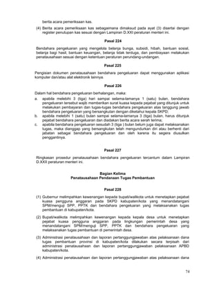 berita acara pemeriksaan kas.
(4) Berita acara pemeriksaan kas sebagaimana dimaksud pada ayat (3) disertai dengan
register penutupan kas sesuai dengan Lampiran D.XXI peraturan menteri ini.
Pasal 224
Bendahara pengeluaran yang mengelola belanja bunga, subsidi, hibah, bantuan sosial,
belanja bagi hasil, bantuan keuangan, belanja tidak terduga, dan pembiayaan melakukan
penatausahaan sesuai dengan ketentuan peraturan perundang-undangan.
Pasal 225
Pengisian dokumen penatausahaan bendahara pengeluaran dapat menggunakan aplikasi
komputer dan/atau alat elektronik lainnya.
Pasal 226
Dalam hal bendahara pengeluaran berhalangan, maka:
a. apabila melebihi 3 (tiga) hari sampai selama-lamanya 1 (satu) bulan, bendahara
pengeluaran tersebut wajib memberikan surat kuasa kepada pejabat yang ditunjuk untuk
melakukan pembayaran dan tugas-tugas bendahara pengeluaran atas tanggung jawab
bendahara pengeluaran yang bersangkutan dengan diketahui kepala SKPD;
b. apabila melebihi 1 (satu) bulan sampai selama-lamanya 3 (tiga) bulan, harus ditunjuk
pejabat bendahara pengeluaran dan diadakan berita acara serah terima;
c. apabila bendahara pengeluaran sesudah 3 (tiga ) bulan belum juga dapat melaksanakan
tugas, maka dianggap yang bersangkutan telah mengundurkan diri atau berhenti dari
jabatan sebagai bendahara pengeluaran dan oleh karena itu segera diusulkan
penggantinya.
Pasal 227
Ringkasan prosedur penatausahaan bendahara pengeluaran tercantum dalam Lampiran
D.XXII peraturan menteri ini.
Bagian Kelima
Penatausahaan Pendanaan Tugas Pembantuan
Pasal 228
(1) Gubernur melimpahkan kewenangan kepada bupati/walikota untuk menetapkan pejabat
kuasa pengguna anggaran pada SKPD kabupaten/kota yang menandatangani
SPM/menguji SPP, PPTK dan bendahara pengeluaran yang melaksanakan tugas
pembantuan di kabupaten/kota.
(2) Bupati/walikota melimpahkan kewenangan kepada kepala desa untuk menetapkan
pejabat kuasa pengguna anggaran pada lingkungan pemerintah desa yang
menandatangani SPM/menguji SPP, PPTK dan bendahara pengeluaran yang
melaksanakan tugas pembantuan di pemerintah desa.
(3) Administrasi penatausahaan dan laporan pertanggungjawaban atas pelaksanaan dana
tugas pembantuan provinsi di kabupaten/kota dilakukan secara terpisah dari
administrasi penatausahaan dan laporan pertanggungjawaban pelaksanaan APBD
kabupaten/kota.
(4) Administrasi penatausahaan dan laporan pertanggungjawaban atas pelaksanaan dana

74

 
