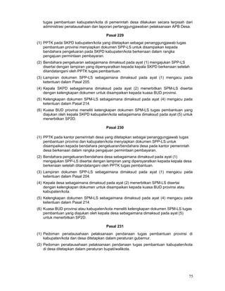 tugas pembantuan kabupaten/kota di pemerintah desa dilakukan secara terpisah dari
administrasi penatausahaan dan laporan pertanggungjawaban pelaksanaan APB Desa.
Pasal 229
(1) PPTK pada SKPD kabupaten/kota yang ditetapkan sebagai penanggungjawab tugas
pembantuan provinsi menyiapkan dokumen SPP-LS untuk disampaikan kepada
bendahara pengeluaran pada SKPD kabupaten/kota berkenaan dalam rangka
pengajuan permintaan pembayaran.
(2) Bendahara pengeluaran sebagaimana dimaksud pada ayat (1) mengajukan SPP-LS
disertai dengan lampiran yang dipersyaratkan kepada kepala SKPD berkenaan setelah
ditandatangani oleh PPTK tugas pembantuan.
(3) Lampiran dokumen SPP-LS sebagaimana dimaksud pada ayat (1) mengacu pada
ketentuan dalam Pasal 205.
(4) Kepala SKPD sebagaimana dimaksud pada ayat (2) menerbitkan SPM-LS disertai
dengan kelengkapan dokumen untuk disampaikan kepada kuasa BUD provinsi.
(5) Kelengkapan dokumen SPM-LS sebagaimana dimaksud pada ayat (4) mengacu pada
ketentuan dalam Pasal 214.
(6) Kuasa BUD provinsi meneliti kelengkapan dokumen SPM-LS tugas pembantuan yang
diajukan oleh kepala SKPD kabupaten/kota sebagaimana dimaksud pada ayat (5) untuk
menerbitkan SP2D.
Pasal 230
(1) PPTK pada kantor pemerintah desa yang ditetapkan sebagai penanggungjawab tugas
pembantuan provinsi dan kabupaten/kota menyiapkan dokumen SPP-LS untuk
disampaikan kepada bendahara pengeluaran/bendahara desa pada kantor pemerintah
desa berkenaan dalam rangka pengajuan permintaan pembayaran.
(2) Bendahara pengeluaran/bendahara desa sebagaimana dimaksud pada ayat (1)
mengajukan SPP-LS disertai dengan lampiran yang dipersyaratkan kepada kepala desa
berkenaan setelah ditandatangani oleh PPTK tugas pembantuan.
(3) Lampiran dokumen SPP-LS sebagaimana dimaksud pada ayat (1) mengacu pada
ketentuan dalam Pasal 204.
(4) Kepala desa sebagaimana dimaksud pada ayat (2) menerbitkan SPM-LS disertai
dengan kelengkapan dokumen untuk disampaikan kepada kuasa BUD provinsi atau
kabupaten/kota.
(5) Kelengkapan dokumen SPM-LS sebagaimana dimaksud pada ayat (4) mengacu pada
ketentuan dalam Pasal 214.
(6) Kuasa BUD provinsi atau kabupaten/kota meneliti kelengkapan dokumen SPM-LS tugas
pembantuan yang diajukan oleh kepala desa sebagaimana dimaksud pada ayat (5)
untuk menerbitkan SP2D.
Pasal 231
(1) Pedoman penatausahaan pelaksanaan pendanaan tugas pembantuan provinsi di
kabupaten/kota dan desa ditetapkan dalam peraturan gubernur.
(2) Pedoman penatausahaan pelaksanaan pendanaan tugas pembantuan kabupaten/kota
di desa ditetapkan dalam peraturan bupati/walikota.

75

 