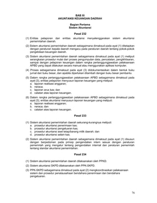 BAB XI
AKUNTANSI KEUANGAN DAERAH
Bagian Pertama
Sistem Akuntansi
Pasal 232
(1) Entitas pelaporan dan
pemerintahan daerah.

entitas

akuntansi

menyelenggarakan

sistem

akuntansi

(2) Sistem akuntansi pemerintahan daerah sebagaimana dimaksud pada ayat (1) ditetapkan
dengan peraturan kepala daerah mengacu pada peraturan daerah tentang pokok-pokok
pengelolaan keuangan daerah.
(3) Sistem akuntansi pemerintahan daerah sebagaimana dimaksud pada ayat (1) meliputi
serangkaian prosedur mulai dari proses pengumpulan data, pencatatan, pengikhtisaran,
sampai dengan pelaporan keuangan dalam rangka pertanggungjawaban pelaksanaan
APBD yang dapat dilakukan secara manual atau menggunakan aplikasi komputer.
(4) Proses sebagaimana dimaksud pada ayat (3) didokumentasikan dalam bentuk buku
jurnal dan buku besar, dan apabila diperlukan ditambah dengan buku besar pembantu.
(5) Dalam rangka pertanggungjawaban pelaksanaan APBD sebagaimana dimaksud pada
ayat (3), entitas pelaporan menyusun laporan keuangan yang meliputi:
a. laporan realisasi anggaran;
b. neraca;
c. laporan arus kas; dan
d. catatan atas laporan keuangan.
(6) Dalam rangka pertanggungjawaban pelaksanaan APBD sebagaimana dimaksud pada
ayat (3), entitas akuntansi menyusun laporan keuangan yang meliputi:
a. laporan realisasi anggaran;
b. neraca; dan
c. catatan atas laporan keuangan.
Pasal 233
(1) Sistem akuntansi pemerintahan daerah sekurang-kurangnya meliputi:
a. prosedur akuntansi penerimaan kas;
b. prosedur akuntansi pengeluaran kas;
c. prosedur akuntansi aset tetap/barang milik daerah; dan
d. prosedur akuntansi selain kas.
(2) Sistem akuntansi pemerintahan daerah sebagaimana dimaksud pada ayat (1) disusun
dengan berpedoman pada prinsip pengendalian intern sesuai dengan peraturan
pemerintah yang mengatur tentang pengendalian internal dan peraturan pemerintah
tentang standar akuntansi pemerintahan.
Pasal 234
(1) Sistem akuntansi pemerintahan daerah dilaksanakan oleh PPKD.
(2) Sistem akuntansi SKPD dilaksanakan oleh PPK-SKPD.
(3) PPK-SKPD sebagaimana dimaksud pada ayat (2) mengkoordinasikan pelaksanaan
sistem dan prosedur penatausahaan bendahara penerimaan dan bendahara
pengeluaran.

76

 