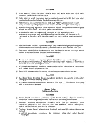Pasal 235
(1) Kode rekening untuk menyusun neraca terdiri dari kode akun aset, kode akun
kewajiban, dan kode akun ekuitas dana.
(2) Kode rekening untuk menyusun laporan realisasi anggaran terdiri dari kode akun
pendapatan, kode akun belanja, dan kode akun pembiayaan.
(3) Kode rekening sebagaimana dimaksud pada ayat (1) dan ayat (2) disusun dengan
memperhatikan kepentingan penyusunan laporan statistik keuangan daerah/negara.
(4) Kode rekening yang digunakan untuk menyusun neraca sebagaimana dimaksud pada
ayat (1) tercantum dalam Lampiran E.I peraturan menteri ini.
(5) Kode rekening yang digunakan untuk menyusun laporan realisasi anggaran
sebagaimana dimaksud pada ayat (2) sesuai dengan Lampiran A.II, Lampiran A.III,
Lampiran A.IV, Lampiran A.VII, Lampiran A.VIII, dan Lampiran A.IX peraturan menteri
ini.
Pasal 236
(1) Semua transaksi dan/atau kejadian keuangan yang berkaitan dengan penyelenggaraan
pemerintahan daerah dicatat pada buku jurnal berdasarkan bukti transaksi yang sah.
(2) Pencatatan sebagaimana dimaksud pada ayat (1) dilakukan secara kronologis sesuai
dengan terjadinya transaksi dan/atau kejadian keuangan.
Pasal 237
(1) Transaksi atau kejadian keuangan yang telah dicatat dalam buku jurnal sebagaimana
dimaksud dalam Pasal 235 ayat (1) selanjutnya secara periodik diposting ke dalam buku
besar sesuai dengan rekening berkenaan.
(2) Buku besar sebagaimana dimaksud pada ayat (1) ditutup dan diringkas pada setiap
akhir periode sesuai dengan kebutuhan.
(3) Saldo akhir setiap periode dipindahkan menjadi saldo awal periode berikutnya.
Pasal 238
(1) Buku besar dapat dilengkapi dengan buku besar pembantu sebagai alat uji silang dan
kelengkapan informasi rekening tertentu.
(2) Buku besar pembantu sebagaimana dimaksud pada ayat (1) berisi rincian akun yang
telah dicatat dalam buku besar.
Bagian Kedua
Kebijakan Akuntansi
Pasal 239
(1) Kepala daerah menetapkan peraturan kepala daerah tentang kebijakan akuntansi
pemerintah daerah dengan berpedoman pada standar akuntansi pemerintahan.
(2) Kebijakan akuntansi sebagaimana dimaksud pada ayat (1) merupakan dasar
pengakuan, pengukuran dan pelaporan atas aset, kewajiban, ekuitas, pendapatan,
belanja, dan pembiayaan serta laporan keuangan.
(3) Peraturan kepala daerah sebagaimana dimaksud pada ayat (1) sekurangkurangnya
memuat:
a. definisi, pengakuan, pengukuran dan pelaporan setiap akun dalam laporan
keuangan;

77

 