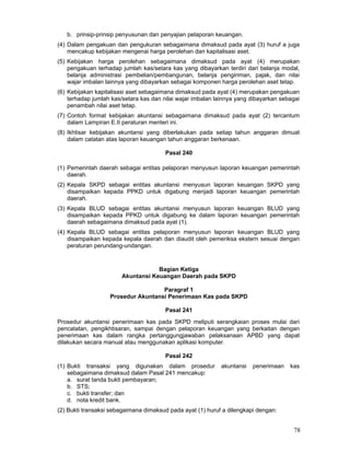 b. prinsip-prinsip penyusunan dan penyajian pelaporan keuangan.
(4) Dalam pengakuan dan pengukuran sebagaimana dimaksud pada ayat (3) huruf a juga
mencakup kebijakan mengenai harga perolehan dan kapitalisasi aset.
(5) Kebijakan harga perolehan sebagaimana dimaksud pada ayat (4) merupakan
pengakuan terhadap jumlah kas/setara kas yang dibayarkan terdiri dari belanja modal,
belanja administrasi pembelian/pembangunan, belanja pengiriman, pajak, dan nilai
wajar imbalan lainnya yang dibayarkan sebagai komponen harga perolehan aset tetap.
(6) Kebijakan kapitalisasi aset sebagaimana dimaksud pada ayat (4) merupakan pengakuan
terhadap jumlah kas/setara kas dan nilai wajar imbalan lainnya yang dibayarkan sebagai
penambah nilai aset tetap.
(7) Contoh format kebijakan akuntansi sebagaimana dimaksud pada ayat (2) tercantum
dalam Lampiran E.II peraturan menteri ini.
(8) Ikhtisar kebijakan akuntansi yang diberlakukan pada setiap tahun anggaran dimuat
dalam catatan atas laporan keuangan tahun anggaran berkenaan.
Pasal 240
(1) Pemerintah daerah sebagai entitas pelaporan menyusun laporan keuangan pemerintah
daerah.
(2) Kepala SKPD sebagai entitas akuntansi menyusun laporan keuangan SKPD yang
disampaikan kepada PPKD untuk digabung menjadi laporan keuangan pemerintah
daerah.
(3) Kepala BLUD sebagai entitas akuntansi menyusun laporan keuangan BLUD yang
disampaikan kepada PPKD untuk digabung ke dalam laporan keuangan pemerintah
daerah sebagaimana dimaksud pada ayat (1).
(4) Kepala BLUD sebagai entitas pelaporan menyusun laporan keuangan BLUD yang
disampaikan kepada kepala daerah dan diaudit oleh pemeriksa ekstern sesuai dengan
peraturan perundang-undangan.

Bagian Ketiga
Akuntansi Keuangan Daerah pada SKPD
Paragraf 1
Prosedur Akuntansi Penerimaan Kas pada SKPD
Pasal 241
Prosedur akuntansi penerimaan kas pada SKPD meliputi serangkaian proses mulai dari
pencatatan, pengikhtisaran, sampai dengan pelaporan keuangan yang berkaitan dengan
penerimaan kas dalam rangka pertanggungjawaban pelaksanaan APBD yang dapat
dilakukan secara manual atau menggunakan aplikasi komputer.
Pasal 242
(1) Bukti transaksi yang digunakan dalam prosedur
sebagaimana dimaksud dalam Pasal 241 mencakup:
a. surat tanda bukti pembayaran;
b. STS;
c. bukti transfer; dan
d. nota kredit bank.

akuntansi

penerimaan

kas

(2) Bukti transaksi sebagaimana dimaksud pada ayat (1) huruf a dilengkapi dengan:

78

 