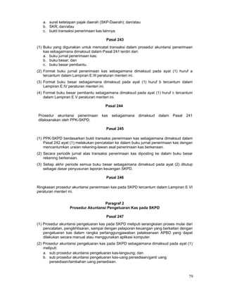 a. surat ketetapan pajak daerah (SKP-Daerah); dan/atau
b. SKR; dan/atau
c. bukti transaksi penerimaan kas lainnya.
Pasal 243
(1) Buku yang digunakan untuk mencatat transaksi dalam prosedur akuntansi penerimaan
kas sebagaimana dimaksud dalam Pasal 241 terdiri dari:
a. buku jurnal penerimaan kas;
b. buku besar; dan
c. buku besar pembantu.
(2) Format buku jurnal penerimaan kas sebagaimana dimaksud pada ayat (1) huruf a
tercantum dalam Lampiran E.III peraturan menteri ini.
(3) Format buku besar sebagaimana dimaksud pada ayat (1) huruf b tercantum dalam
Lampiran E.IV peraturan menteri ini.
(4) Format buku besar pembantu sebagaimana dimaksud pada ayat (1) huruf c tercantum
dalam Lampiran E.V peraturan menteri ini.
Pasal 244
Prosedur akuntansi penerimaan
dilaksanakan oleh PPK-SKPD.

kas

sebagaimana

dimaksud

dalam

Pasal

241

Pasal 245
(1) PPK-SKPD berdasarkan bukti transaksi penerimaan kas sebagaimana dimaksud dalam
Pasal 242 ayat (1) melakukan pencatatan ke dalam buku jurnal penerimaan kas dengan
mencantumkan uraian rekening-lawan asal penerimaan kas berkenaan.
(2) Secara periodik jurnal atas transaksi penerimaan kas diposting ke dalam buku besar
rekening berkenaan.
(3) Setiap akhir periode semua buku besar sebagaimana dimaksud pada ayat (2) ditutup
sebagai dasar penyusunan laporan keuangan SKPD.
Pasal 246
Ringkasan prosedur akuntansi penerimaan kas pada SKPD tercantum dalam Lampiran E.VI
peraturan menteri ini.
Paragraf 2
Prosedur Akuntansi Pengeluaran Kas pada SKPD
Pasal 247
(1) Prosedur akuntansi pengeluaran kas pada SKPD meliputi serangkaian proses mulai dari
pencatatan, pengikhtisaran, sampai dengan pelaporan keuangan yang berkaitan dengan
pengeluaran kas dalam rangka pertanggungjawaban pelaksanaan APBD yang dapat
dilakukan secara manual atau menggunakan aplikasi komputer.
(2) Prosedur akuntansi pengeluaran kas pada SKPD sebagaimana dimaksud pada ayat (1)
meliputi:
a. sub prosedur akuntansi pengeluaran kas-langsung; dan
b. sub prosedur akuntansi pengeluaran kas-uang persediaan/ganti uang
persediaan/tambahan uang persediaan.

79

 