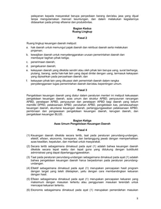 pelayanan kepada masyarakat berupa penyediaan barang dan/atau jasa yang dijual
tanpa mengutamakan mencari keuntungan, dan dalam melakukan kegiatannya
didasarkan pada prinsip efisiensi dan produktivitas.
Bagian Kedua
Ruang Lingkup
Pasal 2
Ruang lingkup keuangan daerah meliputi:
a. hak daerah untuk memungut pajak daerah dan retribusi daerah serta melakukan
pinjaman;
b. kewajiban daerah untuk menyelenggarakan urusan pemerintahan daerah dan
membayar tagihan pihak ketiga;
c. penerimaan daerah;
d. pengeluaran daerah;
e. kekayaan daerah yang dikelola sendiri atau oleh pihak lain berupa uang, surat berharga,
piutang, barang, serta hak-hak lain yang dapat dinilai dengan uang, termasuk kekayaan
yang dipisahkan pada perusahaan daerah; dan
f.

kekayaan pihak lain yang dikuasai oleh pemerintah daerah dalam rangka
penyelenggaraan tugas pemerintahan daerah dan/atau kepentingan umum.
Pasal 3

Pengelolaan keuangan daerah yang diatur dalam peraturan menteri ini meliputi kekuasaan
pengelolaan keuangan daerah, azas umum dan struktur APBD, penyusunan rancangan
APBD, penetapan APBD, penyusunan dan penetapan APBD bagi daerah yang belum
memiliki DPRD, pelaksanaan APBD, perubahan APBD, pengelolaan kas, penatausahaan
keuangan daerah, akuntansi keuangan daerah, pertanggungjawaban pelaksanaan APBD,
pembinaan dan pengawasan pengelolaan keuangan daerah, kerugian daerah, dan
pengelolaan keuangan BLUD.
Bagian Ketiga
Azas Umum Pengelolaan Keuangan Daerah
Pasal 4
(1) Keuangan daerah dikelola secara tertib, taat pada peraturan perundang-undangan,
efektif, efisien, ekonomis, transparan, dan bertanggung jawab dengan memperhatikan
azas keadilan, kepatutan, dan manfaat untuk masyarakat.
(2) Secara tertib sebagaimana dimaksud pada ayat (1) adalah bahwa keuangan daerah
dikelola secara tepat waktu dan tepat guna yang didukung dengan buktibukti
administrasi yang dapat dipertanggungjawabkan.
(3) Taat pada peraturan perundang-undangan sebagaimana dimaksud pada ayat (1) adalah
bahwa pengelolaan keuangan daerah harus berpedoman pada peraturan perundangundangan.
(4) Efektif sebagaimana dimaksud pada ayat (1) merupakan pencapaian hasil program
dengan target yang telah ditetapkan, yaitu dengan cara membandingkan keluaran
dengan hasil.
(5) Efisien sebagaimana dimaksud pada ayat (1) merupakan pencapaian keluaran yang
maksimum dengan masukan tertentu atau penggunaan masukan terendah untuk
mencapai keluaran tertentu.
(6) Ekonomis sebagaimana dimaksud pada ayat (1) merupakan pemerolehan masukan

8

 