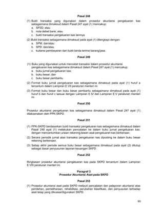 Pasal 248
(1) Bukti transaksi yang digunakan dalam prosedur akuntansi
sebagaimana dimaksud dalam Pasal 247 ayat (1) mencakup:
a. SP2D; atau
b. nota debet bank; atau
c. bukti transaksi pengeluaran kas Iainnya.

pengeluaran

kas

(2) Bukti transaksi sebagaimana dimaksud pada ayat (1) dilengkapi dengan:
a. SPM; dan/atau
b. SPD; dan/atau
c. kuitansi pembayaran dan bukti tanda terima barang/jasa.
Pasal 249
(1) Buku yang digunakan untuk mencatat transaksi dalam prosedur akuntansi
pengeluaran kas sebagaimana dimaksud dalam Pasal 247 ayat (1) mencakup:
a. buku jurnal pengeluaran kas;
b. buku besar; dan
c. buku besar pembantu.
(2) Format buku jurnal pengeluaran kas sebagaimana dimaksud pada ayat (1) huruf a
tercantum dalam Lampiran E.VII peraturan menteri ini.
(3) Format buku besar dan buku besar pembantu sebagaimana dimaksud pada ayat (1)
huruf b dan huruf c sesuai dengan Lampiran E.IV dan Lampiran E.V peraturan menteri
ini.
Pasal 250
Prosedur akuntansi pengeluaran kas sebagaimana dimaksud dalam Pasal 247 ayat (1)
dilaksanakan oleh PPK-SKPD.
Pasal 251
(1) PPK-SKPD berdasarkan bukti transaksi pengeluaran kas sebagaimana dimaksud dalam
Pasal 248 ayat (1) melakukan pencatatan ke dalam buku jurnal pengeluaran kas.
dengan mencantumkan uraian rekening-lawan asal pengeluaran kas berkenaan.
(2) Secara periodik jumal atas transaksi pengeluaran kas diposting ke dalam buku besar
rekening berkenaan.
(3) Setiap akhir periode semua buku besar sebagaimana dimaksud pada ayat (2) ditutup
sebagai dasar penyusunan laporan keuangan SKPD.
Pasal 252
Ringkasan prosedur akuntansi pengeluaran kas pada SKPD tercantum dalam Lampiran
E.VIII peraturan menteri ini.
Paragraf 3
Prosedur Akuntansi Aset pada SKPD
Pasal 253
(1) Prosedur akuntansi aset pada SKPD meliputi pencatatan dan pelaporan akuntansi atas
perolehan, pemeliharaan, rehabilitasi, perubahan klasifikasi, dan penyusutan terhadap
aset tetap yang dikuasai/digunakan SKPD.

80

 