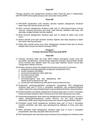 Pasal 257
Prosedur akuntansi aset sebagaimana dimaksud dalam Pasal 253 ayat (1) dilaksanakan
oleh PPK-SKPD serta pejabat pengurus dan penyimpan barang SKPD.
Pasal 258
(1) PPK-SKPD berdasarkan bukti transaksi dan/atau kejadian sebagaimana dimaksud
dalam Pasal 255 membuat bukti memorial.
(2) Bukti memorial sebagaimana dimaksud pada ayat (1) sekurang-kurangnya memuat
informasi mengenai jenis/nama aset tetap, kode rekening, klasifikasi aset tetap, nilai
aset tetap, tanggal transaksi dan/atau kejadian.
(3) Bukti memorial sebagaimana dimaksud pada ayat (1) dicatat ke dalam buku jurnal
umum.
(4) Secara periodik jurnal atas transaksi dan/atau kejadian aset tetap diposting ke dalam
buku besar rekening berkenaan.
(5) Setiap akhir periode semua buku besar sebagaimana dimaksud pada ayat (4) ditutup
sebagai dasar penyusunan laporan keuangan SKPD.
Paragraf 4
Prosedur Akuntansi Selain Kas pada SKPD
Pasal 259
(1) Prosedur akuntansi selain kas pada SKPD meliputi serangkaian proses mulai dari
pencatatan, pengikhtisaran, sampai dengan pelaporan keuangan yang berkaitan dengan
semua transaksi atau kejadian selain kas yang dapat dilakukan secara manual atau
menggunakan aplikasi komputer.
(2) Prosedur akuntansi selain kas sebagaimana dimaksud pada ayat (1) mencakup:
a. pengesahan pertanggungjawaban pengeluaran (pengesahan SPJ);
b. koreksi kesalahan pencatatan;
c. penerimaan/pengeluaran hibah selain kas;
d. pembelian secara kredit;
e. retur pembelian kredit;
f. pemindahtanganan atas aset tetap/barang milik
daerah tanpa konsekuensi kas; dan
g. penerimaan aset tetap/barang milik daerah tanpa konsekuensi kas.
(3) Pengesahan pertanggungjawaban pengeluaran (pengesahan SP]) sebagaimana
dimaksud pada ayat (1) huruf a merupakan pengesahan atas pengeluaran/belanja
melalui mekanisme uang persediaan/ganti uang persediaan/tambahan uang persediaan.
(4) Koreksi kesalahan pencatatan sebagaimana dimaksud pada ayat (1) huruf b merupakan
koreksi terhadap kesalahan dalam membuat jurnal dan telah diposting ke buku besar.
(5) Penerimaan/pengeluaran hibah selain kas sebagaimana dimaksud pada ayat (1) huruf c
adalah penerimaan/pengeluaran sumber ekonomi non kas yang merupakan
pelaksanaan APBD yang mengandung konsekuensi ekonomi bagi pemerintah daerah.
(6) Pembelian secara kredit sebagaimana dimaksud pada ayat (1) huruf d merupakan
transaksi pembelian aset tetap yang pembayarannya dilakukan di masa yang akan
datang.
(7) Retur pembelian kredit sebagaimana dimaksud pada ayat (1) huruf e merupakan
pengembalian aset tetap yang telah dibeli secara kredit.
(8) Pemindahtanganan atas aset tetap tanpa konsekuensi kas sebagaimana dimaksud pada

82

 