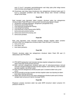 ayat (1) huruf f merupakan pemindahtanganan aset tetap pada pihak ketiga karena
suatu hal tanpa ada penggantian berupa kas.
(9) Penerimaan aset tetap tanpa konsekuensi kas sebagaimana dimaksud pada ayat (1)
huruf g merupakan perolehan aset tetap akibat adanya tukar menukar (ruitslaag)
dengan pihak ketiga.
Pasal 260
Bukti transaksi yang digunakan dalam prosedur akuntansi selain kas sebagaimana
dimaksud dalam Pasal 259 ayat (1) berupa bukti memorial yang dilampiri dengan:
a. pengesahan pertanggungjawaban. pengeluaran (pengesahan SPJ);
b. berita acara penerimaan barang;
c. surat keputusan penghapusan barang;
d. surat pengiriman barang;
e. surat keputusan mutasi barang (antar SKPD);
f. berita acara pemusnahan barang;
g. berita acara serah terima barang; dan
h. berita acara penilaian.
Pasal 261
Buku yang digunakan untuk mencatat transaksi dan/atau kejadian dalam prosedur
akuntansi selain kas sebagaimana dimaksud dalam Pasal 259 ayat (1) mencakup:
a. buku jurnal umum;
b. buku besar; dan
c. buku besar pembantu.
Pasal 262
Prosedur akuntansi selain kas sebagaimana dimaksud dalam Pasal 259 ayat (1)
dilaksanakan oleh PPK-SKPD.
Pasal 263
(1) PPK-SKPD berdasarkan bukti transaksi dan/atau kejadian sebagaimana dimaksud
dalam Pasal 260 membuat bukti memorial.
(2) Bukti memorial sebagaimana dimaksud pada ayat (1) sekurang-kurangnya memuat
informasi mengenai tanggal transaksi dan/atau kejadian, kode rekening, uraian transaksi
dan/atau kejadian, dan jumlah rupiah.
(3) Bukti memorial sebagaimana dimaksud pada ayat (1) dicatat ke dalam buku jurnal
umum.
(4) Secara periodik jurnal atas transaksi dan/atau kejadian selain kas diposting ke dalam
buku besar rekening berkenaan.
(5) Setiap akhir periode semua buku besar sebagaimana dimaksud pada ayat (4) ditutup
sebagai dasar penyusunan laporan keuangan SKPD.
Pasal 264
Ringkasan prosedur akuntansi selain kas pada SKPD tercantum dalam Lampiran E.X
peraturan menteri ini.

83

 