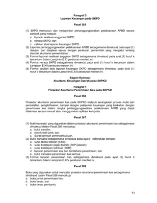 Paragraf 5
Laporan Keuangan pada SKPD
Pasal 265
(1) SKPD menyusun dan melaporkan pertanggungjawaban pelaksanaan APBD secara
periodik yang meliputi:
a. laporan realisasi anggaran SKPD;
b. neraca SKPD; dan
c. catatan atas laporan keuangan SKPD.
(2) Laporan pertanggungjawaban pelaksanaan APBD sebagaimana dimaksud pada ayat (1)
disusun dan disajikan sesuai dengan peraturan pemerintah yang mengatur tentang
standar akuntansi pemerintahan.
(3) Format laporan realisasi anggaran SKPD sebagaimana dimaksud pada ayat (1) huruf a
tercantum dalam Lampiran E.XI peraturan menteri ini.
(4) Format neraca SKPD sebagaimana dimaksud pada ayat (1) huruf b tercantum dalam
Lampiran E.XII peraturan menteri ini.
(5) Format catatan atas laporan keuangan SKPD sebagaimana dimaksud pada ayat (1)
huruf c tercantum dalam Lampiran E.XIII peraturan menteri ini.
Bagian Keempat
Akuntansi Keuangan Daerah pada SKPKD
Paragraf 1
Prosedur Akuntansi Penerimaan Kas pada SKPKD
Pasal 266
Prosedur akuntansi penerimaan kas pada SKPKD meliputi serangkaian proses mulai dari
pencatatan, pengikhtisaran, sampai dengan pelaporan keuangan yang berkaitan dengan
penerimaan kas dalam rangka pertanggungjawaban pelaksanaan APBD yang dapat
dilakukan secara manual atau menggunakan aplikasi komputer.
Pasal 267
(1) Bukti transaksi yang digunakan dalam prosedur akuntansi penerimaan kas sebagaimana
dimaksud dalam Pasal 266 mencakup:
a. bukti transfer;
b. nota kredit bank; dan
c. Surat perintah pemindahbukuan.
(2) Bukti transaksi sebagaimana dimaksud pada ayat (1) dilengkapi dengan:
a. surat tanda setoran (STS);
b. surat ketetapan pajak daerah (SKP-Daerah);
c. surat ketetapan retribusi (SKR);
d. laporan penerimaan kas dari bendahara penerimaan; dan
e. bukti transaksi penerimaan kas lainnya.
(3) Format laporan penerimaan kas sebagaimana dimaksud pada ayat (2) huruf d
tercantum dalam Lampiran E.XIV peraturan menteri ini.
Pasal 268
Buku yang digunakan untuk mencatat prosedur akuntansi penerimaan kas sebagaimana
dimaksud dalam Pasal 266 mencakup:
a. buku jurnal penerimaan kas;
b. buku besar; dan
c. buku besar pembantu.

84

 