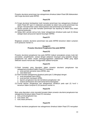 Pasal 269
Prosedur akuntansi penerimaan kas sebagaimana dimaksud dalam Pasal 266 dilaksanakan
oleh fungsi akuntansi pada SKPKD.
Pasal 270
(1) Fungsi akuntansi berdasarkan bukti transaksi penerimaan kas sebagaimana dimaksud
dalam Pasal 267 ayat (1) melakukan pencatatan ke dalam buku jurnal penerimaan kas
dengan mencantumkan uraian rekening-lawan asal penerimaan kas berkenaan.
(2) Secara periodik jurnal atas transaksi penerimaan kas diposting ke dalam buku besar
rekening berkenaan.
(3) Setiap akhir periode semua buku besar sebagaimana dimaksud pada ayat (2) ditutup
sebagai dasar penyusunan laporan keuangan SKPKD.
Pasal 271
Ringkasan prosedur akuntansi penerimaan kas pada SKPKD tercantum dalam Lampiran
E.XV peraturan menteri ini.
Paragraf 2
Prosedur Akuntansi Pengeluaran Kas pada SKPKD
Pasal 272
Prosedur akuntansi pengeluaran kas pada SKPKD meliputi serangkaian proses mulai dari
pencatatan, pengikhtisaran, sampai dengan pelaporan keuangan yang berkaitan dengan
pengeluaran kas dalam rangka pertanggungjawaban pelaksanaan APBD yang dapat
dilakukan secara manual atau menggunakan aplikasi komputer.
Pasal 273
(1) Bukti transaksi yang digunakan dalam prosedur akuntansi pengeluaran kas
sebagaimana dimaksud dalam Pasal 272 mencakup:
a. surat perintah pencairan dana (SP2D); atau
b. nota debet bank.
(2) Bukti transaksi sebagaimana dimaksud pada ayat (1) dilengkapi dengan:
a. surat penyediaan dana (SPD);
b. surat perintah membayar (SPM);
c. laporan pengeluaran kas dari bendahara pengeluaran; dan
d. kuitansi pembayaran dan bukti tanda terima barang/jasa.
(3) Format laporan pengeluaran kas sebagaimana dimaksud pada ayat (2) huruf c
tercantum dalam Lampiran E.XVI peraturan menteri ini.
Pasal 274
Buku yang digunakan untuk mencatat transaksi dalam prosedur akuntansi pengeluaran kas
sebagaimana dimaksud dalam Pasal 272 mencakup:
a. buku jumal pengeluaran kas;
b. buku besar; dan
c. buku besar pembantu.
Pasal 275
Prosedur akuntansi pengeluaran kas sebagaimana dimaksud dalam Pasal 272 merupakan

85

 