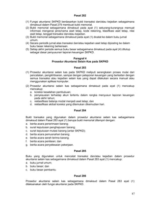Pasal 282
(1) Fungsi akuntansi SKPKD berdasarkan bukti transaksi dan/atau kejadian sebagaimana
dimaksud dalam Pasal 279 membuat bukti memorial.
(2) Bukti memorial sebagaimana dimaksud pada ayat (1) sekurang-kurangnya memuat
informasi mengenai jenis/nama aset tetap, kode rekening, klasifikasi aset tetap, nilai
aset tetap, tanggal transaksi dan/atau kejadian.
(3) Bukti memorial sebagaimana dimaksud pada ayat (1) dicatat ke dalam buku jurnal
umum.
(4) Secara periodik jurnal atas transaksi dan/atau kejadian aset tetap diposting ke dalam
buku besar rekening berkenaan.
(5) Setiap akhir periode semua buku besar sebagaimana dimaksud pada ayat (4) ditutup
sebagai dasar penyusunan laporan keuangan SKPKD.
Paragraf 4
Prosedur Akuntansi Selain Kas pada SKPKD
Pasal 283
(1) Prosedur akuntansi selain kas pada SKPKD meliputi serangkaian proses mulai dari
pencatatan, pengikhtisaran, sampai dengan pelaporan keuangan yang berkaitan dengan
semua transaksi atau kejadian selain kas yang dapat dilakukan secara manual atau
menggunakan aplikasi komputer.
(2) Prosedur akuntansi selain kas sebagaimana dimaksud pada ayat (1) mencakup
mencakup:
a. koreksi kesalahan pembukuan;
b. penyesuaian terhadap akun tertentu dalam rangka menyusun laporan keuangan
pada akhir tahun;
c. reklasifikasi belanja modal menjadi aset tetap; dan
d. reklasifikasi akibat koreksi yang ditemukan dikemudian hari.
Pasal 284
Bukti transaksi yang digunakan dalam prosedur akuntansi selain kas sebagaimana
dimaksud dalam Pasal 283 ayat (1) berupa bukti memorial dilampiri dengan:
a. berita acara penerimaan barang;
b. surat keputusan penghapusan barang;
c. surat keputusan mutasi barang (antar SKPKD);
d. berita acara pemusnahan barang;
e. berita acara serah terima barang;
f. berita acara penilaian; dan
g. berita acara penyelesaian pekerjaan.
Pasal 285
Buku yang digunakan untuk mencatat transaksi dan/atau kejadian dalam prosedur
akuntansi selain kas sebagaimana dimaksud dalam Pasal 283 ayat (1) mencakup:
a. buku jurnal umum;
b. buku besar; dan
c. buku besar pembantu.
Pasal 286
Prosedur akuntansi selain kas sebagaimana dimaksud dalam Pasal 283 ayat (1)
dilaksanakan oleh fungsi akuntansi pada SKPKD.

87

 
