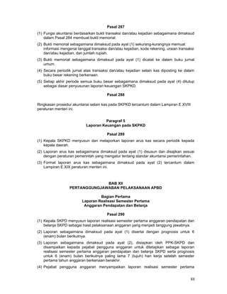 Pasal 287
(1) Fungsi akuntansi berdasarkan bukti transaksi dan/atau kejadian sebagaimana dimaksud
dalam Pasal 284 membuat bukti memorial.
(2) Bukti memorial sebagaimana dimaksud pada ayat (1) sekurang-kurangnya memuat
informasi mengenai tanggal transaksi dan/atau kejadian, kode rekening, uraian transaksi
dan/atau kejadian, dan jumlah rupiah.
(3) Bukti memorial sebagaimana dimaksud pada ayat (1) dicatat ke dalam buku jurnal
umum.
(4) Secara periodik jurnal atas transaksi dan/atau kejadian selain kas diposting ke dalam
buku besar rekening berkenaan.
(5) Setiap akhir periode semua buku besar sebagaimana dimaksud pada ayat (4) ditutup
sebagai dasar penyusunan laporan keuangan SKPKD.
Pasal 288
Ringkasan prosedur akuntansi selain kas pada SKPKD tercantum dalam Lampiran E.XVIII
peraturan menteri ini.
Paragraf 5
Laporan Keuangan pada SKPKD
Pasal 289
(1) Kepala SKPKD menyusun dan melaporkan laporan arus kas secara periodik kepada
kepala daerah.
(2) Laporan arus kas sebagaimana dimaksud pada ayat (1) disusun dan disajikan sesuai
dengan peraturan pemerintah yang mengatur tentang standar akuntansi pemerintahan.
(3) Format laporan arus kas sebagaimana dimaksud pada ayat (2) tercantum dalam
Lampiran E.XIX peraturan menteri ini.

BAB XII
PERTANGGUNGJAWABAN PELAKSANAAN APBD
Bagian Pertama
Laporan Realisasi Semester Pertama
Anggaran Pendapatan dan Belanja
Pasal 290
(1) Kepala SKPD menyusun laporan realisasi semester pertama anggaran pendapatan dan
belanja SKPD sebagai hasil pelaksanaan anggaran yang menjadi tanggung jawabnya.
(2) Laporan sebagaimana dimaksud pada ayat (1) disertai dengan prognosis untuk 6
(enam) bulan berikutnya.
(3) Laporan sebagaimana dimaksud pada ayat (2), disiapkan oleh PPK-SKPD dan
disampaikan kepada pejabat pengguna anggaran untuk ditetapkan sebagai laporan
realisasi semester pertama anggaran pendapatan dan belanja SKPD serta prognosis
untuk 6 (enam) bulan berikutnya paling lama 7 (tujuh) hari kerja setelah semester
pertama tahun anggaran berkenaan berakhir.
(4) Pejabat pengguna anggaran menyampaikan laporan realisasi semester pertama

88

 