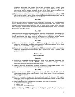 anggaran pendapatan dan belanja SKPD serta prognosis untuk 6 (enam) bulan
berikutnya sebagaimana dimaksud pada ayat (3) kepada PPKD sebagai dasar
penyusunan laporan realisasi semester pertama APBD paling lama 10 (sepuluh) hari
kerja setelah semester pertama tahun anggaran berkenaan berakhir.
(5) Format laporan realisasi semester pertama anggaran pendapatan dan belanja SKPD
dan prognosis untuk 6 (enam) bulan berikutnya sebagaimana dimaksud pada ayat (4)
tercantum dalam Lampiran E.XX peraturan menteri ini.
Pasal 291
PPKD menyusun laporan realisasi semester pertama APBD dengan cara menggabungkan
seluruh laporan realisasi semester pertama anggaran pendapatan dan belanja SKPD
sebagaimana dimaksud dalam Pasal 290 ayat (4) paling lambat minggu kedua bulan Juli
tahun anggaran berkenaan dan disampaikan kepada sekretaris daerah selaku koordinator
pengelolaan keuangan daerah.
Pasal 292
Laporan realisasi semester pertama APBD dan prognosis untuk 6 (enam) bulan berikutnya
sebagaimana dimaksud dalam Pasal 291 disampaikan kepada kepala daerah paling lambat
minggu ketiga bulan Juli tahun anggaran berkenaan untuk ditetapkan sebagai laporan
realisasi semester pertama APBD dan prognosis untuk 6 (enam) bulan berikutnya.
Pasal 293
(1) Laporan realisasi semester pertama APBD dan prognosis untuk 6 (enam) bulan
berikutnya sebagaimana dimaksud dalam Pasal 292 disampaikan kepada DPRD paling
lambat akhir bulan Juli tahun anggaran berkenaan.
(2) Format laporan realisasi semester pertama APBD dan prognosis untuk 6 (enam) bulan
berikutnya sebagaimana dimaksud pada ayat (1) tercantum dalam Lampiran E.XXI
peraturan menteri ini.
Bagian Kedua
Laporan Tahunan
Pasal 294
(1) PPK-SKPD menyiapkan laporan keuangan SKPD tahun anggaran berkenaan dan
disampaikan
kepada
kepala
SKPD
untuk
ditetapkan
sebagai
laporan
pertanggungjawaban pelaksanaan anggaran SKPD.
(2) Laporan keuangan sebagaimana dimaksud pada ayat (1) disampaikan kepada PPKD
sebagai dasar penyusunan laporan keuangan pemerintah daerah.
Pasal 295
(1) Laporan keuangan SKPD sebagaimana dimaksud dalam Pasal 294 ayat (1)
disampaikan kepada kepala daerah melalui PPKD paling lambat 2 (dua) bulan setelah
tahun anggaran berakhir.
(2) Laporan keuangan sebagaimana dimaksud pada ayat (1) disusun oleh pejabat
pengguna anggaran sebagai hasil pelaksanaan anggaran yang berada di SKPD yang
menjadi tanggung jawabnya.
(3) Laporan keuangan SKPD sebagaimana dimaksud pada ayat (2) terdiri dari:
a. laporan realisasi anggaran;
b. neraca; dan
c. catatan atas laporan keuangan.
(4) Laporan keuangan SKPD sebagaimana dimaksud pada ayat (1) dilampiri dengan surat

89

 