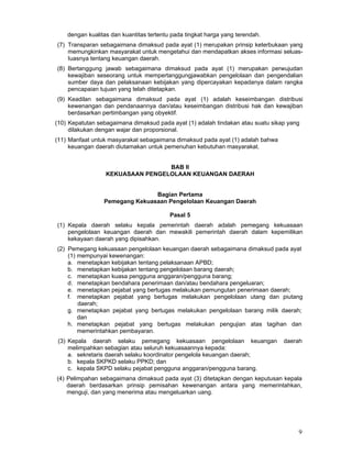 dengan kualitas dan kuantitas tertentu pada tingkat harga yang terendah.
(7) Transparan sebagaimana dimaksud pada ayat (1) merupakan prinsip keterbukaan yang
memungkinkan masyarakat untuk mengetahui dan mendapatkan akses informasi seluasIuasnya tentang keuangan daerah.
(8) Bertanggung jawab sebagaimana dimaksud pada ayat (1) merupakan perwujudan
kewajiban seseorang untuk mempertanggungjawabkan pengelolaan dan pengendalian
sumber daya dan pelaksanaan kebijakan yang dipercayakan kepadanya dalam rangka
pencapaian tujuan yang telah ditetapkan.
(9) Keadilan sebagaimana dimaksud pada ayat (1) adalah keseimbangan distribusi
kewenangan dan pendanaannya dan/atau keseimbangan distribusi hak dan kewajiban
berdasarkan pertimbangan yang obyektif.
(10) Kepatutan sebagaimana dimaksud pada ayat (1) adalah tindakan atau suatu sikap yang
dilakukan dengan wajar dan proporsional.
(11) Manfaat untuk masyarakat sebagaimana dimaksud pada ayat (1) adalah bahwa
keuangan daerah diutamakan untuk pemenuhan kebutuhan masyarakat.
BAB II
KEKUASAAN PENGELOLAAN KEUANGAN DAERAH
Bagian Pertama
Pemegang Kekuasaan Pengelolaan Keuangan Daerah
Pasal 5
(1) Kepala daerah selaku kepala pemerintah daerah adalah pemegang kekuasaan
pengelolaan keuangan daerah dan mewakili pemerintah daerah dalam kepemilikan
kekayaan daerah yang dipisahkan.
(2) Pemegang kekuasaan pengelolaan keuangan daerah sebagaimana dimaksud pada ayat
(1) mempunyai kewenangan:
a. menetapkan kebijakan tentang pelaksanaan APBD;
b. menetapkan kebijakan tentang pengelolaan barang daerah;
c. menetapkan kuasa pengguna anggaran/pengguna barang;
d. menetapkan bendahara penerimaan dan/atau bendahara pengeluaran;
e. menetapkan pejabat yang bertugas melakukan pemungutan penerimaan daerah;
f. menetapkan pejabat yang bertugas melakukan pengelolaan utang dan piutang
daerah;
g. menetapkan pejabat yang bertugas melakukan pengelolaan barang milik daerah;
dan
h. menetapkan pejabat yang bertugas melakukan pengujian atas tagihan dan
memerintahkan pembayaran.
(3) Kepala daerah selaku pemegang kekuasaan pengelolaan keuangan
melimpahkan sebagian atau seluruh kekuasaannya kepada:
a. sekretaris daerah selaku koordinator pengelola keuangan daerah;
b. kepala SKPKD selaku PPKD; dan
c. kepala SKPD selaku pejabat pengguna anggaran/pengguna barang.

daerah

(4) Pelimpahan sebagaimana dimaksud pada ayat (3) ditetapkan dengan keputusan kepala
daerah berdasarkan prinsip pemisahan kewenangan antara yang memerintahkan,
menguji, dan yang menerima atau mengeluarkan uang.

9

 