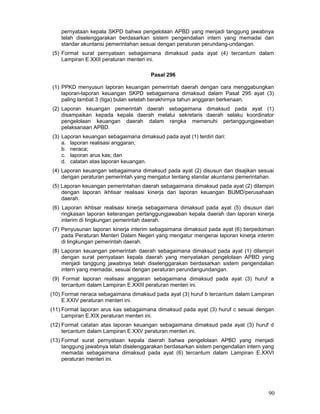 pernyataan kepala SKPD bahwa pengelolaan APBD yang menjadi tanggung jawabnya
telah diselenggarakan berdasarkan sistem pengendalian intern yang memadai dan
standar akuntansi pemerintahan sesuai dengan peraturan perundang-undangan.
(5) Format surat pernyataan sebagaimana dimaksud pada ayat (4) tercantum dalam
Lampiran E.XXII peraturan menteri ini.
Pasal 296
(1) PPKD menyusun laporan keuangan pemerintah daerah dengan cara menggabungkan
laporan-laporan keuangan SKPD sebagaimana dimaksud dalam Pasal 295 ayat (3)
paling lambat 3 (tiga) bulan setelah berakhirnya tahun anggaran berkenaan.
(2) Laporan keuangan pemerintah daerah sebagaimana dimaksud pada ayat (1)
disampaikan kepada kepala daerah melalui sekretaris daerah selaku koordinator
pengelolaan keuangan daerah dalam rangka memenuhi pertanggungjawaban
pelaksanaan APBD.
(3) Laporan keuangan sebagaimana dimaksud pada ayat (1) terdiri dari:
a. laporan realisasi anggaran;
b. neraca;
c. laporan arus kas; dan
d. catatan atas laporan keuangan.
(4) Laporan keuangan sebagaimana dimaksud pada ayat (2) disusun dan disajikan sesuai
dengan peraturan pemerintah yang mengatur tentang standar akuntansi pemerintahan.
(5) Laporan keuangan pemerintahan daerah sebagaimana dimaksud pada ayat (2) dilampiri
dengan laporan ikhtisar realisasi kinerja dan laporan keuangan BUMD/perusahaan
daerah.
(6) Laporan ikhtisar realisasi kinerja sebagaimana dimaksud pada ayat (5) disusun dari
ringkasan laporan keterangan pertanggungjawaban kepala daerah dan laporan kinerja
interim di Iingkungan pemerintah daerah.
(7) Penyusunan laporan kinerja interim sebagaimana dimaksud pada ayat (6) berpedoman
pada Peraturan Menteri Dalam Negeri yang mengatur mengenai laporan kinerja interim
di lingkungan pemerintah daerah.
(8) Laporan keuangan pemerintah daerah sebagaimana dimaksud pada ayat (1) dilampiri
dengan surat pernyataan kepala daerah yang menyatakan pengelolaan APBD yang
menjadi tanggung jawabnya telah diselenggarakan berdasarkan sistem pengendalian
intern yang memadai, sesuai dengan peraturan perundangundangan.
(9) Format laporan realisasi anggaran sebagaimana dimaksud pada ayat (3) huruf a
tercantum dalam Lampiran E.XXIII peraturan menteri ini.
(10) Format neraca sebagaimana dimaksud pada ayat (3) huruf b tercantum dalam Lampiran
E.XXIV peraturan menteri ini.
(11) Format laporan arus kas sebagaimana dimaksud pada ayat (3) huruf c sesuai dengan
Lampiran E.XIX peraturan menteri ini.
(12) Format catatan atas laporan keuangan sebagaimana dimaksud pada ayat (3) huruf d
tercantum dalam Lampiran E.XXV peraturan menteri ini.
(13) Format surat pernyataan kepala daerah bahwa pengelolaan APBD yang menjadi
tanggung jawabnya telah diselenggarakan berdasarkan sistem pengendalian intern yang
memadai sebagaimana dimaksud pada ayat (6) tercantum dalam Lampiran E.XXVI
peraturan menteri ini.

90

 