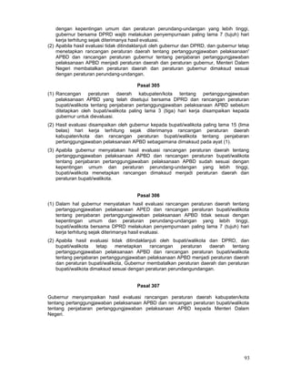 dengan kepentingan umum dan peraturan perundang-undangan yang lebih tinggi,
gubernur bersama DPRD wajib melakukan penyempurnaan paling lama 7 (tujuh) hari
kerja terhitung sejak diterimanya hasil evaluasi.
(2) Apabila hasil evaluasi tidak ditindaklanjuti oleh gubernur dan DPRD, dan gubernur tetap
menetapkan rancangan peraturan daerah tentang pertanggungjawaban pelaksanaan'
APBD dan rancangan peraturan gubernur tentang penjabaran pertanggungjawaban
pelaksanaan APBD menjadi peraturan daerah dan peraturan gubernur, Menteri Dalam
Negeri membatalkan peraturan daerah dan peraturan gubernur dimaksud sesuai
dengan peraturan perundang-undangan.
Pasal 305
(1) Rancangan peraturan daerah kabupaten/kota tentang pertanggungjawaban
pelaksanaan APBD yang telah disetujui bersama DPRD dan rancangan peraturan
bupati/walikota tentang penjabaran pertanggungjawaban pelaksanaan APBD sebelum
ditetapkan oleh bupati/walikota paling lama 3 (tiga) hari kerja disampaikan kepada
gubernur untuk dievaluasi.
(2) Hasil evaluasi disampaikan oleh gubernur kepada bupati/walikota paling lama 15 (lima
belas) hari kerja terhitung sejak diterimanya rancangan peraturan daerah
kabupaten/kota dan rancangan peraturan bupati/walikota tentang penjabaran
pertanggungjawaban pelaksanaan APBD sebagaimana dimaksud pada ayat (1).
(3) Apabila gubernur menyatakan hasil evaluasi rancangan peraturan daerah tentang
pertanggungjawaban pelaksanaan APBD dan rancangan peraturan bupati/walikota
tentang penjabaran pertanggungjawaban pelaksanaan APBD sudah sesuai dengan
kepentingan umum dan peraturan perundang-undangan yang lebih tinggi,
bupati/walikota menetapkan rancangan dimaksud menjadi peraturan daerah dan
peraturan bupati/walikota.
Pasal 306
(1) Dalam hal gubernur menyatakan hasil evaluasi rancangan peraturan daerah tentang
pertanggungjawaban pelaksanaan APED dan rancangan peraturan bupati/walikota
tentang penjabaran pertanggungjawaban pelaksanaan APBD tidak sesuai dengan
kepentingan umum dan peraturan perundang-undangan yang lebih tinggi,
bupati/walikota bersama DPRD melakukan penyempurnaan paling lama 7 (tujuh) hari
kerja terhitung sejak diterimanya hasil evaluasi.
(2) Apabila hasil evaluasi tidak ditindaklanjuti oleh bupati/walikota dan DPRD, dan
bupati/walikota
tetap
menetapkan
rancangan
peraturan
daerah
tentang
pertanggungjawaban pelaksanaan APBD dan rancangan peraturan bupati/walikota
tentang penjabaran pertanggungjawaban pelaksanaan APBD menjadi peraturan daerah
dan peraturan bupati/walikota, Gubernur membatalkan peraturan daerah dan peraturan
bupati/walikota dimaksud sesuai dengan peraturan perundangundangan.
Pasal 307
Gubernur menyampaikan hasil evaluasi rancangan peraturan daerah kabupaten/kota
tentang pertanggungjawaban pelaksanaan APBD dan rancangan peraturan bupati/walikota
tentang penjabaran pertanggungjawaban pelaksanaan APBD kepada Menteri Dalam
Negeri.

93

 