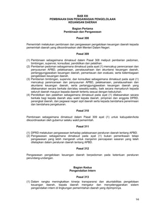 BAB XIII
PEMBINAAN DAN PENGAWASAN PENGELOLAAN
KEUANGAN DAERAH
Bagian Pertama
Pembinaan dan Pengawasan
Pasal 308
Pemerintah melakukan pembinaan dan pengawasan pengelolaan keuangan daerah kepada
pemerintah daerah yang dikoordinasikan oleh Menteri Dalam Negeri.
Pasal 309
(1) Pembinaan sebagaimana dimaksud dalam Pasal 308 meliputi pemberian pedoman,
bimbingan, supervisi, konsultasi, pendidikan dan pelatihan.
(2) Pemberian pedoman sebagaimana dimaksud pada ayat (1) mencakup perencanaan dan
penyusunan APBD, pelaksanaan, penatausahaan dan akuntansi keuangan daerah,
pertanggungjawaban keuangan daerah, pemantauan dan evaluasi, serta kelembagaan
pengelolaan keuangan daerah.
(3) Pemberian bimbingan, supervisi, dan konsultasi sebagaimana dimaksud pada ayat (1)
mencakup perencanaan dan penyusunan APBD, pelaksanaan, panatausahaan dan
akuntansi keuangan daerah, serta pertanggungjawaban keuangan daerah yang
dilaksanakan secara berkala dan/atau sewaktu-waktu, baik secara menyeluruh kepada
seluruh daerah maupun kepada daerah tertentu sesuai dengan kebutuhan.
(4) Pendidikan dan pelatihan sebagaimana dimaksud pada ayat (1) dilaksanakan secara
berkala bagi kepala daerah atau wakil kepala daerah, pimpinan dan anggota DPRD,
perangkat daerah, dan pegawai negeri sipil daerah serta kepada bendahara penerimaan
dan bendahara pengeluaran.
Pasal 310
Pembinaan sebagaimana dimaksud dalam Pasal 309 ayat (1) untuk kabupaten/kota
dikoordinasikan oleh gubernur selaku wakil pemerintah.
Pasal 311
(1) DPRD melakukan pengawasan terhadap pelaksanaan peraturan daerah tentang APBD.
(2) Pengawasan sebagaimana dimaksud pada ayat (1) bukan pemeriksaan tetapi
pengawasan yang lebih mengarah untuk menjamin pencapaian sasaran yang telah
ditetapkan dalam peraturan daerah tentang APBD.
Pasal 312
Pengawasan pengelolaan keuangan daerah berpedoman pada ketentuan peraturan
perundang-undangan.
Bagian Kedua
Pengendalian Intern
Pasal 313
(1) Dalam rangka meningkatkan kinerja transparansi dan akuntabilitas pengelolaan
keuangan daerah, kepala daerah mengatur dan menyelenggarakan sistem
pengendalian intern di lingkungan pemerintahan daerah yang dipimpinnya.

94

 