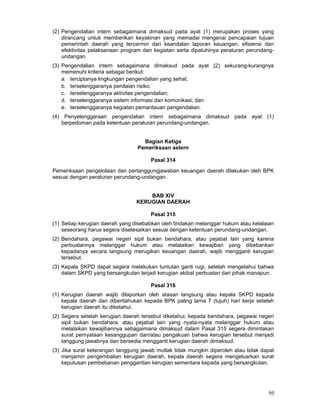 (2) Pengendalian intern sebagaimana dimaksud pada ayat (1) merupakan proses yang
dirancang untuk memberikan keyakinan yang memadai mengenai pencapaian tujuan
pemerintah daerah yang tercermin dari keandalan laporan keuangan, efisiensi dan
efektivitas pelaksanaan program dan kegiatan serta dipatuhinya peraturan perundangundangan.
(3) Pengendalian intern sebagaimana dimaksud pada ayat (2) sekurang-kurangnya
memenuhi kriteria sebagai berikut:
a. terciptanya lingkungan pengendalian yang sehat;
b. terselenggaranya penilaian risiko;
c. terselenggaranya aktivitas pengendalian;
d. terselenggaranya sistem informasi dan komunikasi; dan
e. terselenggaranya kegiatan pemantauan pengendalian.
(4) Penyelenggaraan pengendalian intern sebagaimana dimaksud pada ayat (1)
berpedoman pada ketentuan peraturan perundang-undangan.
Bagian Ketiga
Pemeriksaan astern
Pasal 314
Pemeriksaan pengelolaan dan pertanggungjawaban keuangan daerah dilakukan oleh BPK
sesuai dengan peraturan perundang-undangan.
BAB XIV
KERUGIAN DAERAH
Pasal 315
(1) Setiap kerugian daerah yang disebabkan oleh tindakan melanggar hukum atau kelalaian
seseorang harus segera diselesaikan sesuai dengan ketentuan perundang-undangan.
(2) Bendahara, pegawai negeri sipil bukan bendahara, atau pejabat lain yang karena
perbuatannya melanggar hukum atau melalaikan kewajiban yang dibebankan
kepadanya secara langsung merugikan keuangan daerah, wajib mengganti kerugian
tersebut.
(3) Kepala SKPD dapat segera melakukan tuntutan ganti rugi, setelah mengetahui bahwa
dalam SKPD yang bersangkutan terjadi kerugian akibat perbuatan dari pihak manapun.
Pasal 316
(1) Kerugian daerah wajib dilaporkan oleh atasan langsung atau kepala SKPD kepada
kepala daerah dan diberitahukan kepada BPK paling lama 7 (tujuh) hari kerja setelah
kerugian daerah itu diketahui.
(2) Segera setelah kerugian daerah tersebut diketahui, kepada bendahara, pegawai negeri
sipil bukan bendahara, atau pejabat lain yang nyata-nyata melanggar hukum atau
melalaikan kewajibannya sebagaimana dimaksud dalam Pasal 315 segera dimintakan
surat pernyataan kesanggupan dan/atau pengakuan bahwa kerugian tersebut menjadi
tanggung jawabnya dan bersedia mengganti kerugian daerah dimaksud.
(3) Jika surat keterangan tanggung jawab mutlak tidak mungkin diperoleh atau tidak dapat
menjamin pengembalian kerugian daerah, kepala daerah segera mengeluarkan surat
keputusan pembebanan penggantian kerugian sementara kepada yang bersangkutan.

95

 