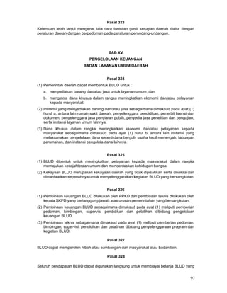 Pasal 323
Ketentuan lebih lanjut mengenai tata cara tuntutan ganti kerugian daerah diatur dengan
peraturan daerah dengan berpedoman pada peraturan perundang-undangan.

BAB XV
PENGELOLAAN KEUANGAN
BADAN LAYANAN UMUM DAERAH
Pasal 324
(1) Pemerintah daerah dapat membentuk BLUD untuk :
a. menyediakan barang dan/atau jasa untuk layanan umum; dan
b. mengelola dana khusus dalam rangka meningkatkan ekonomi dan/atau pelayanan
kepada masyarakat.
(2) Instansi yang menyediakan barang dan/atau jasa sebagaimana dimaksud pada ayat (1)
huruf a, antara lain rumah sakit daerah, penyelenggara pendidikan, penerbit lisensi dan
dokumen, penyelenggara jasa penyiaran publik, penyedia jasa penelitian dan pengujian,
serta instansi layanan umum lainnya.
(3) Dana khusus dalam rangka meningkatkan ekonomi dan/atau pelayanan kepada
masyarakat sebagaimana dimaksud pada ayat (1) huruf b, antara lain instansi yang
melaksanakan pengelolaan dana seperti dana bergulir usaha kecil menengah, tabungan
perumahan, dan instansi pengelola dana lainnya.
Pasal 325
(1) BLUD dibentuk untuk meningkatkan pelayanan kepada masyarakat dalam rangka
memajukan kesejahteraan umum dan mencerdaskan kehidupan bangsa.
(2) Kekayaan BLUD merupakan kekayaan daerah yang tidak dipisahkan serta dikelola dan
dimanfaatkan sepenuhnya untuk menyelenggarakan kegiatan BLUD yang bersangkutan
Pasal 326
(1) Pembinaan keuangan BLUD dilakukan oleh PPKD dan pembinaan teknis dilakukan oleh
kepala SKPD yang bertanggung jawab atas urusan pemerintahan yang bersangkutan.
(2) Pembinaan keuangan BLUD sebagaimana dimaksud pada ayat (1) meliputi pemberian
pedoman, bimbingan, supervisi pendidikan dan pelatihan dibidang pengelolaan
keuangan BLUD.
(3) Pembinaan teknis sebagaimana dimaksud pada ayat (1) meliputi pemberian pedoman,
bimbingan, supervisi, pendidikan dan pelatihan dibidang penyelenggaraan program dan
kegiatan BLUD.
Pasal 327
BLUD dapat memperoleh hibah atau sumbangan dari masyarakat atau badan lain.
Pasal 328
Seluruh pendapatan BLUD dapat digunakan langsung untuk membiayai belanja BLUD yang

97

 