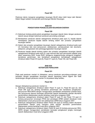 bersangkutan.
Pasal 329
Pedoman teknis mengenai pengelolaan keuangan BLUD diatur lebih lanjut oleh Menteri
Dalam Negeri setelah memperoleh pertimbangan Menteri Keuangan.

BAB XVI
PENGATURAN PENGELOLAAN KEUANGAN DAERAH
Pasal 330
(1) Ketentuan tentang pokok-pokok pengelolaan keuangan daerah diatur dengan peraturan
daerah sesuai dengan ketentuan peraturan perundang-undangan.
(2) Berdasarkan peraturan daerah sebagaimana dimaksud pada ayat (1), kepala daerah
menetapkan peraturan kepala daerah tentang sistem dan prosedur pengelolaan
keuangan daerah.
(3) Sistem dan prosedur pengelolaan keuangan daerah sebagaimana dimaksud pada ayat
(2) mencakup tata cara penyusunan, pelaksanaan, penatausahaan dan akuntansi,
pelaporan, pengawasan dan pertanggungjawaban keuangan daerah
(4) Peraturan kepala daerah tentang sistem dan prosedur pengelolaan keuangan daerah
sebagaimana dimaksud pada ayat (2), juga memuat tata cara penunjukan pejabat yang
diberi wewenang BUD, kuasa BUD, pengguna anggaran/kuasa pengguna anggaran,
bendahara penerimaan, dan bendahara pengeluaran berhalangan sebagaimana
dimaksud dalam Pasal 216 ayat (8), Pasal 211 ayat (3), Pasal 194, dan Pasal 226.

BAB XVII
KETENTUAN PERALIHAN
Pasal 331
Pada saat peraturan menteri ini ditetapkan, semua peraturan perundang-undangan yang
berkaitan dengan pengelolaan keuangan daerah sepanjang belum diganti dan tidak
bertentangan dengan peraturan menteri ini dinyatakan tetap berlaku.
Pasal 332
Dengan ditetapkannya peraturan menteri ini:
a. Ketentuan sebagaimana dimaksud dalam Pasal 14 ayat (1), Pasal 90 ayat (2), dan
Pasal 296 ayat (4), tentang bendahara penerimaan dan bendahara pengeluaran,
penyusunan RKA-SKPD dengan menggunakan pendekatan berdasarkan prestasi kerja,
dan penyusunan laporan keuangan pemerintah daerah berdasarkan standar akuntansi
pemerintahan dilaksanakan secara bertahap mulai tahun anggaran 2006.
b. Ketentuan sebagaimana dimaksud dalam Pasal 87 ayat (1) dan Pasal 116 ayat (1)
tentang penyusunan rancangan PPAS dan penetapan APBD setelah dievaluasi mulai
dilaksanakan untuk penyusunan dan pelaksanaan APBD tahun anggaran 2007.
c. Ketentuan sebagaimana dimaksud dalam Pasal 233 ayat (2) tentang sistem akuntansi
pemerintahan daerah yang mengacu pada standar akuntansi pemerintahan
dilaksanakan secara bertahap mulai tahun anggaran 2007.
d. Ketentuan sebagaimana dimaksud dalam Pasal 90 ayat (2) tentang penyusunan RKASKPD dengan menggunakan pendekatan kerangka pengeluaran jangka menengah
daerah dilaksanakan mulai tahun anggaran 2009.

98

 