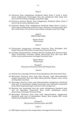 - 3 -
Pasal 4
(1) Peraturan Desa sebagaimana dimaksud dalam Pasal 2 huruf a berisi
materi pelaksanaan kewenangan desa dan penjabaran lebih lanjut dari
Peraturan Perundang-undangan yang lebih tinggi.
(2) Peraturan bersama Kepala Desa sebagaimana dimaksud dalam Pasal 2
huruf b berisi materi kerjasama desa.
(3) Peraturan Kepala Desa sebagaimana dimaksud dalam Pasal 2 huruf c
berisi materi pelaksanaan peraturan desa, peraturan bersama kepala desa
dan tindak lanjut dari peraturan perundang-undangan yang lebih tinggi.
BAB III
PERATURAN DESA
Bagian Kesatu
Perencanaan
Pasal 5
(1) Perencanaan penyusunan rancangan Peraturan Desa ditetapkan oleh
Kepala Desa dan BPD dalam rencana kerja Pemerintah Desa.
(2) Lembaga kemasyarakatan, lembaga adat dan lembaga desa lainnya di desa
dapat memberikan masukan kepada Pemerintah Desa dan atau BPD
untuk rencana penyusunan rancangan Peraturan Desa.
Bagian Kedua
Penyusunan
Paragraf 1
Penyusunan Peraturan Desa oleh Kepala Desa
Pasal 6
(1) Penyusunan rancangan Peraturan Desa diprakarsai oleh Pemerintah Desa.
(2) Rancangan Peraturan Desa yang telah disusun, wajib dikonsultasikan
kepada masyarakat desa dan dapat dikonsultasikan kepada camat untuk
mendapatkan masukan.
(3) Rancangan Peraturan Desa yang dikonsultasikan sebagaimana dimaksud
pada ayat (2) diutamakan kepada masyarakat atau kelompok masyarakat
yang terkait langsung dengan substansi materi pengaturan.
(4) Masukan dari masyarakat desa dan camat sebagaimana dimaksud pada
ayat (2) digunakan Pemerintah Desa untuk tindaklanjut proses
penyusunan rancangan Peraturan Desa.
(5) Rancangan Peraturan Desa yang telah dikonsultasikan sebagaimana
dimaksud pada ayat (3) disampaikan Kepala Desa kepada BPD untuk
dibahas dan disepakati bersama.
Paragraf 2
Penyusunan Peraturan Desa oleh BPD
Pasal 7
(1) BPD dapat menyusun dan mengusulkan rancangan Peraturan Desa.
 