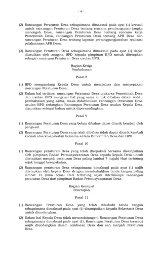 - 4 -
(2) Rancangan Peraturan Desa sebagaimana dimaksud pada ayat (1) kecuali
untuk rancangan Peraturan Desa tentang rencana pembangunan jangka
menengah Desa, rancangan Peraturan Desa tentang rencana kerja
Pemerintah Desa, rancangan Peraturan Desa tentang APB Desa dan
rancangan Peraturan Desa tentang laporan pertanggungjawaban realisasi
pelaksanaan APB Desa.
(3) Rancangan Peraturan Desa sebagaimana dimaksud pada ayat (1) dapat
diusulkan oleh anggota BPD kepada pimpinan BPD untuk ditetapkan
sebagai rancangan Peraturan Desa usulan BPD.
Bagian Ketiga
Pembahasan
Pasal 8
(1) BPD mengundang Kepala Desa untuk membahas dan menyepakati
rancangan Peraturan Desa.
(2) Dalam hal terdapat rancangan Peraturan Desa prakarsa Pemerintah Desa
dan usulan BPD mengenai hal yang sama untuk dibahas dalam waktu
pembahasan yang sama, maka didahulukan rancangan Peraturan Desa
usulan BPD sedangkan Rancangan Peraturan Desa usulan Kepala Desa
digunakan sebagai bahan untuk dipersandingkan.
Pasal 9
(1) Rancangan Peraturan Desa yang belum dibahas dapat ditarik kembali oleh
pengusul.
(2) Rancangan Peraturan Desa yang telah dibahas tidak dapat ditarik kembali
kecuali atas kesepakatan bersama antara Pemerintah Desa dan BPD.
Pasal 10
(1) Rancangan peraturan Desa yang telah disepakati bersama disampaikan
oleh pimpinan Badan Permusyawaratan Desa kepada kepala Desa untuk
ditetapkan menjadi peraturan Desa paling lambat 7 (tujuh) Hari terhitung
sejak tanggal kesepakatan.
(2) Rancangan peraturan Desa sebagaimana dimaksud pada ayat (1) wajib
ditetapkan oleh kepala Desa dengan membubuhkan tanda tangan paling
lambat 15 (lima belas) Hari terhitung sejak diterimanya rancangan
peraturan Desa dari pimpinan Badan Permusyawaratan Desa.
Bagian Keempat
Penetapan
Pasal 11
(1) Rancangan Peraturan Desa yang telah dibubuhi tanda tangan
sebagaimana dimaksud pada ayat (1) disampaikan kepada Sekretaris Desa
untuk diundangkan.
(2) Dalam hal Kepala Desa tidak menandatangani Rancangan Peraturan Desa
sebagaimana dimaksud pada ayat (1), Rancangan Peraturan Desa tersebut
wajib diundangkan dalam Lembaran Desa dan sah menjadi Peraturan
Desa.
 