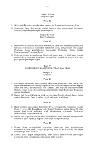 - 5 -
Bagian Kelima
Pengundangan
Pasal 12
(1) Sekretaris Desa mengundangkan peraturan desa dalam lembaran desa.
(2) Peraturan Desa dinyatakan mulai berlaku dan mempunyai kekuatan
hukum yang mengikat sejak diundangkan.
Bagian Keenam
Penyebarluasan
Pasal 13
(1) Penyebarluasan dilakukan oleh Pemerintah Desa dan BPD sejak penetapan
rencana penyusunan rancangan Peraturan Desa, penyusunan Rancangan
Peratuan Desa, pembahasan Rancangan Peraturan Desa, hingga
Pengundangan Peraturan Desa.
(2) Penyebarluasan sebagaimana dimaksud pada ayat (1) dilakukan untuk
memberikan informasi dan/atau memperoleh masukan masyarakat dan
para pemangku kepentingan.
BAB IV
EVALUASI DAN KLARIFIKASI PERATURAN DESA
Paragraf 1
Evaluasi
Pasal 14
(1) Rancangan Peraturan Desa tentang APB Desa, pungutan, tata ruang, dan
organisasi Pemerintah Desa yang telah dibahas dan disepakati oleh Kepala
Desa dan BPD, disampaikan oleh Kepala Desa kepada Bupati/Walikota
Melalui camat atau sebutan lain paling lambat 3 (tiga) hari sejak disepakati
untuk dievaluasi.
(2) Dalam hal Bupati/Walikota tidak memberikan hasil evaluasi dalam batas
waktu, Peraturan Desa tersebut berlaku dengan sendirinya.
Pasal 15
(1) Hasil evaluasi rancangan Peraturan Desa sebagaimana dimaksud dalam
Pasal 14 ayat (1) diserahkan oleh Bupati/Walikota paling lama 20 (dua
puluh) hari kerja terhitung sejak diterimanya rancangan Peraturan
tersebut oleh Bupati/Walikota.
(2) Dalam hal Bupati/Walikota telah memberikan hasil evaluasi sebagaimana
dimaksud pada ayat (2), Kepala Desa wajib memperbaikinya.
Pasal 16
(1) Kepala Desa memperbaiki rancangan peraturan desa sebagaimana
dimaksud dalam pasal 15 ayat (2) paling lama 20 (dua puluh) hari sejak
diterimanya hasil evaluasi.
(2) Kepala Desa dapat mengundang BPD untuk memperbaiki rancangan
peraturan desa sebagaimana dimaksud pada ayat (1).
 