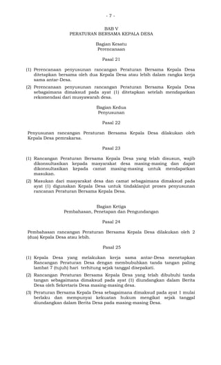 - 7 -
BAB V
PERATURAN BERSAMA KEPALA DESA
Bagian Kesatu
Perencanaan
Pasal 21
(1) Perencanaan penyusunan rancangan Peraturan Bersama Kepala Desa
ditetapkan bersama oleh dua Kepala Desa atau lebih dalam rangka kerja
sama antar-Desa.
(2) Perencanaan penyusunan rancangan Peraturan Bersama Kepala Desa
sebagaimana dimaksud pada ayat (1) ditetapkan setelah mendapatkan
rekomendasi dari musyawarah desa.
Bagian Kedua
Penyusunan
Pasal 22
Penyusunan rancangan Peraturan Bersama Kepala Desa dilakukan oleh
Kepala Desa pemrakarsa.
Pasal 23
(1) Rancangan Peraturan Bersama Kepala Desa yang telah disusun, wajib
dikonsultasikan kepada masyarakat desa masing-masing dan dapat
dikonsultasikan kepada camat masing-masing untuk mendapatkan
masukan.
(2) Masukan dari masyarakat desa dan camat sebagaimana dimaksud pada
ayat (1) digunakan Kepala Desa untuk tindaklanjut proses penyusunan
rancanan Peraturan Bersama Kepala Desa.
Bagian Ketiga
Pembahasan, Penetapan dan Pengundangan
Pasal 24
Pembahasan rancangan Peraturan Bersama Kepala Desa dilakukan oleh 2
(dua) Kepala Desa atau lebih.
Pasal 25
(1) Kepala Desa yang melakukan kerja sama antar-Desa menetapkan
Rancangan Peraturan Desa dengan membubuhkan tanda tangan paling
lambat 7 (tujuh) hari terhitung sejak tanggal disepakati.
(2) Rancangan Peraturan Bersama Kepala Desa yang telah dibubuhi tanda
tangan sebagaimana dimaksud pada ayat (1) diundangkan dalam Berita
Desa oleh Sekretaris Desa masing-masing desa.
(3) Peraturan Bersama Kepala Desa sebagaimana dimaksud pada ayat 1 mulai
berlaku dan mempunyai kekuatan hukum mengikat sejak tanggal
diundangkan dalam Berita Desa pada masing-masing Desa.
 