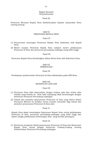 - 8 -
Bagian Keempat
Penyebarluasan
Pasal 26
Peraturan Bersama Kepala Desa disebarluaskan kepada masyarakat Desa
masing-masing.
BAB VI
PERATURAN KEPALA DESA
Pasal 27
(1) Penyusunan rancangan Peraturan Kepala Desa dilakukan oleh Kepala
Desa.
(2) Materi muatan Peraturan Kepala Desa meliputi materi pelaksanaan
Peraturan di Desa dan peraturan perundang-undangan yang lebih tinggi.
Pasal 28
Peraturan Kepala Desa diundangkan dalam Berita Desa oleh Sekretaris Desa.
BAB VII
PEMBIAYAAN
Pasal 29
Pembiayaan pembentukan Peraturan di Desa dibebankan pada APB Desa.
BAB VIII
KETENTUAN LAIN-LAIN
Pasal 30
(1) Peraturan Desa Adat disesuaikan dengan hukum adat dan norma adat
istiadat yang berlaku di Desa Adat sepanjang tidak bertentangan dengan
ketentuan Peraturan Perundang-undangan.
(2) Teknik dan prosedur penyusunan Peraturan di desa yang diatur dalam
Peraturan Menteri ini berlaku secara mutatis mutandis bagi teknik dan
prosedur penyusunan Peraturan di desa adat.
Pasal 31
Kepala Desa dapat menetapkan Keputusan Kepala Desa untuk pelaksanaan
Peraturan di desa, peraturan perundang-undangan yang lebih tinggi dan
dalam rangka pelaksanaan kewenangan desa yang bersifat penetapan.
Pasal 32
(1) Ketentuan mengenai teknik penyusunan Peraturan di Desa dan Keputusan
Kepala Desa sesuai dengan ketentuan Undang-Undang tentang
Pembentukan Peraturan Perundang-undangan.
 