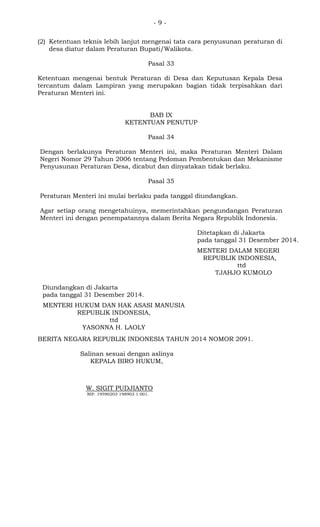 - 9 -
(2) Ketentuan teknis lebih lanjut mengenai tata cara penyusunan peraturan di
desa diatur dalam Peraturan Bupati/Walikota.
Pasal 33
Ketentuan mengenai bentuk Peraturan di Desa dan Keputusan Kepala Desa
tercantum dalam Lampiran yang merupakan bagian tidak terpisahkan dari
Peraturan Menteri ini.
BAB IX
KETENTUAN PENUTUP
Pasal 34
Dengan berlakunya Peraturan Menteri ini, maka Peraturan Menteri Dalam
Negeri Nomor 29 Tahun 2006 tentang Pedoman Pembentukan dan Mekanisme
Penyusunan Peraturan Desa, dicabut dan dinyatakan tidak berlaku.
Pasal 35
Peraturan Menteri ini mulai berlaku pada tanggal diundangkan.
Agar setiap orang mengetahuinya, memerintahkan pengundangan Peraturan
Menteri ini dengan penempatannya dalam Berita Negara Republik Indonesia.
Ditetapkan di Jakarta
pada tanggal 31 Desember 2014.
MENTERI DALAM NEGERI
REPUBLIK INDONESIA,
ttd
TJAHJO KUMOLO
Diundangkan di Jakarta
pada tanggal 31 Desember 2014.
MENTERI HUKUM DAN HAK ASASI MANUSIA
REPUBLIK INDONESIA,
ttd
YASONNA H. LAOLY
BERITA NEGARA REPUBLIK INDONESIA TAHUN 2014 NOMOR 2091.
Salinan sesuai dengan aslinya
KEPALA BIRO HUKUM,
W. SIGIT PUDJIANTO
NIP. 19590203 198903 1 001.
 