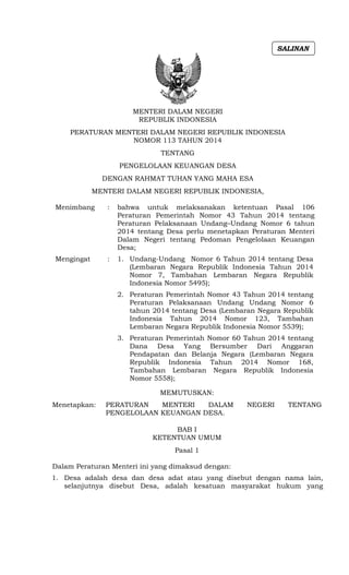 MENTERI DALAM NEGERI
REPUBLIK INDONESIA
PERATURAN MENTERI DALAM NEGERI REPUBLIK INDONESIA
NOMOR 113 TAHUN 2014
TENTANG
PENGELOLAAN KEUANGAN DESA
DENGAN RAHMAT TUHAN YANG MAHA ESA
MENTERI DALAM NEGERI REPUBLIK INDONESIA,
Menimbang : bahwa untuk melaksanakan ketentuan Pasal 106
Peraturan Pemerintah Nomor 43 Tahun 2014 tentang
Peraturan Pelaksanaan Undang–Undang Nomor 6 tahun
2014 tentang Desa perlu menetapkan Peraturan Menteri
Dalam Negeri tentang Pedoman Pengelolaan Keuangan
Desa;
Mengingat : 1. Undang-Undang Nomor 6 Tahun 2014 tentang Desa
(Lembaran Negara Republik Indonesia Tahun 2014
Nomor 7, Tambahan Lembaran Negara Republik
Indonesia Nomor 5495);
2. Peraturan Pemerintah Nomor 43 Tahun 2014 tentang
Peraturan Pelaksanaan Undang Undang Nomor 6
tahun 2014 tentang Desa (Lembaran Negara Republik
Indonesia Tahun 2014 Nomor 123, Tambahan
Lembaran Negara Republik Indonesia Nomor 5539);
3. Peraturan Pemerintah Nomor 60 Tahun 2014 tentang
Dana Desa Yang Bersumber Dari Anggaran
Pendapatan dan Belanja Negara (Lembaran Negara
Republik Indonesia Tahun 2014 Nomor 168,
Tambahan Lembaran Negara Republik Indonesia
Nomor 5558);
MEMUTUSKAN:
Menetapkan: PERATURAN MENTERI DALAM NEGERI TENTANG
PENGELOLAAN KEUANGAN DESA.
BAB I
KETENTUAN UMUM
Pasal 1
Dalam Peraturan Menteri ini yang dimaksud dengan:
1. Desa adalah desa dan desa adat atau yang disebut dengan nama lain,
selanjutnya disebut Desa, adalah kesatuan masyarakat hukum yang
SALINAN
 