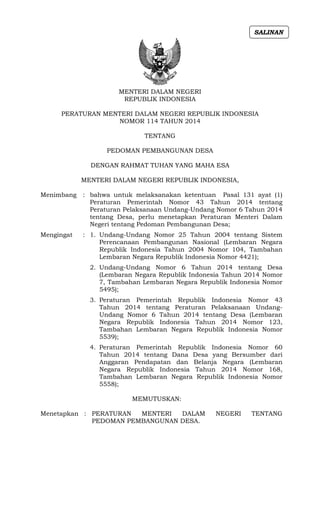 MENTERI DALAM NEGERI
REPUBLIK INDONESIA
PERATURAN MENTERI DALAM NEGERI REPUBLIK INDONESIA
NOMOR 114 TAHUN 2014
TENTANG
PEDOMAN PEMBANGUNAN DESA
DENGAN RAHMAT TUHAN YANG MAHA ESA
MENTERI DALAM NEGERI REPUBLIK INDONESIA,
Menimbang : bahwa untuk melaksanakan ketentuan Pasal 131 ayat (1)
Peraturan Pemerintah Nomor 43 Tahun 2014 tentang
Peraturan Pelaksanaan Undang-Undang Nomor 6 Tahun 2014
tentang Desa, perlu menetapkan Peraturan Menteri Dalam
Negeri tentang Pedoman Pembangunan Desa;
Mengingat : 1. Undang-Undang Nomor 25 Tahun 2004 tentang Sistem
Perencanaan Pembangunan Nasional (Lembaran Negara
Republik Indonesia Tahun 2004 Nomor 104, Tambahan
Lembaran Negara Republik Indonesia Nomor 4421);
2. Undang-Undang Nomor 6 Tahun 2014 tentang Desa
(Lembaran Negara Republik Indonesia Tahun 2014 Nomor
7, Tambahan Lembaran Negara Republik Indonesia Nomor
5495);
3. Peraturan Pemerintah Republik Indonesia Nomor 43
Tahun 2014 tentang Peraturan Pelaksanaan Undang-
Undang Nomor 6 Tahun 2014 tentang Desa (Lembaran
Negara Republik Indonesia Tahun 2014 Nomor 123,
Tambahan Lembaran Negara Republik Indonesia Nomor
5539);
4. Peraturan Pemerintah Republik Indonesia Nomor 60
Tahun 2014 tentang Dana Desa yang Bersumber dari
Anggaran Pendapatan dan Belanja Negara (Lembaran
Negara Republik Indonesia Tahun 2014 Nomor 168,
Tambahan Lembaran Negara Republik Indonesia Nomor
5558);
MEMUTUSKAN:
Menetapkan : PERATURAN MENTERI DALAM NEGERI TENTANG
PEDOMAN PEMBANGUNAN DESA.
SALINAN
 