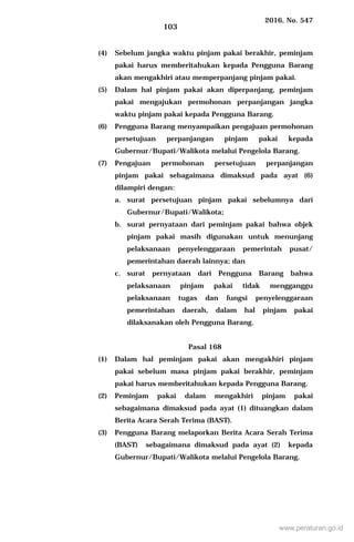 2016, No. 547
103
(4) Sebelum jangka waktu pinjam pakai berakhir, peminjam
pakai harus memberitahukan kepada Pengguna Barang
akan mengakhiri atau memperpanjang pinjam pakai.
(5) Dalam hal pinjam pakai akan diperpanjang, peminjam
pakai mengajukan permohonan perpanjangan jangka
waktu pinjam pakai kepada Pengguna Barang.
(6) Pengguna Barang menyampaikan pengajuan permohonan
persetujuan perpanjangan pinjam pakai kepada
Gubernur/Bupati/Walikota melalui Pengelola Barang.
(7) Pengajuan permohonan persetujuan perpanjangan
pinjam pakai sebagaimana dimaksud pada ayat (6)
dilampiri dengan:
a. surat persetujuan pinjam pakai sebelumnya dari
Gubernur/Bupati/Walikota;
b. surat pernyataan dari peminjam pakai bahwa objek
pinjam pakai masih digunakan untuk menunjang
pelaksanaan penyelenggaraan pemerintah pusat/
pemerintahan daerah lainnya; dan
c. surat pernyataan dari Pengguna Barang bahwa
pelaksanaan pinjam pakai tidak mengganggu
pelaksanaan tugas dan fungsi penyelenggaraan
pemerintahan daerah, dalam hal pinjam pakai
dilaksanakan oleh Pengguna Barang.
Pasal 168
(1) Dalam hal peminjam pakai akan mengakhiri pinjam
pakai sebelum masa pinjam pakai berakhir, peminjam
pakai harus memberitahukan kepada Pengguna Barang.
(2) Peminjam pakai dalam mengakhiri pinjam pakai
sebagaimana dimaksud pada ayat (1) dituangkan dalam
Berita Acara Serah Terima (BAST).
(3) Pengguna Barang melaporkan Berita Acara Serah Terima
(BAST) sebagaimana dimaksud pada ayat (2) kepada
Gubernur/Bupati/Walikota melalui Pengelola Barang.
www.peraturan.go.id
 
