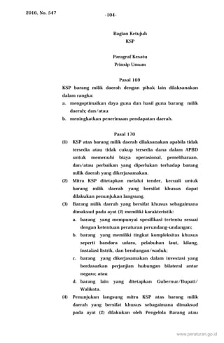 2016, No. 547 -104-
Bagian Ketujuh
KSP
Paragraf Kesatu
Prinsip Umum
Pasal 169
KSP barang milik daerah dengan pihak lain dilaksanakan
dalam rangka:
a. mengoptimalkan daya guna dan hasil guna barang milik
daerah; dan/atau
b. meningkatkan penerimaan pendapatan daerah.
Pasal 170
(1) KSP atas barang milik daerah dilaksanakan apabila tidak
tersedia atau tidak cukup tersedia dana dalam APBD
untuk memenuhi biaya operasional, pemeliharaan,
dan/atau perbaikan yang diperlukan terhadap barang
milik daerah yang dikerjasamakan.
(2) Mitra KSP ditetapkan melalui tender, kecuali untuk
barang milik daerah yang bersifat khusus dapat
dilakukan penunjukan langsung.
(3) Barang milik daerah yang bersifat khusus sebagaimana
dimaksud pada ayat (2) memiliki karakteristik:
a. barang yang mempunyai spesifikasi tertentu sesuai
dengan ketentuan peraturan perundang-undangan;
b. barang yang memiliki tingkat kompleksitas khusus
seperti bandara udara, pelabuhan laut, kilang,
instalasi listrik, dan bendungan/waduk;
c. barang yang dikerjasamakan dalam investasi yang
berdasarkan perjanjian hubungan bilateral antar
negara; atau
d. barang lain yang ditetapkan Gubernur/Bupati/
Walikota.
(4) Penunjukan langsung mitra KSP atas barang milik
daerah yang bersifat khusus sebagaimana dimaksud
pada ayat (2) dilakukan oleh Pengelola Barang atau
www.peraturan.go.id
 