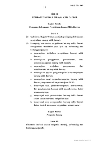 2016, No. 547
11
BAB III
PEJABAT PENGELOLA BARANG MILIK DAERAH
Bagian Kesatu
Pemegang Kekuasaan Pengelolaan Barang Milik Daerah
Pasal 9
(1) Gubernur/Bupati/Walikota adalah pemegang kekuasaan
pengelolaan barang milik daerah.
(2) Pemegang kekuasaan pengelolaan barang milik daerah
sebagaimana dimaksud pada ayat (1), berwenang dan
bertanggung jawab:
a. menetapkan kebijakan pengelolaan barang milik
daerah;
b. menetapkan penggunaan, pemanfaatan, atau
pemindahtanganan barang milik daerah;
c. menetapkan kebijakan pengamanan dan
pemeliharaan barang milik daerah;
d. menetapkan pejabat yang mengurus dan menyimpan
barang milik daerah;
e. mengajukan usul pemindahtanganan barang milik
daerah yang memerlukan persetujuan DPRD;
f. menyetujui usul pemindahtanganan, pemusnahan,
dan penghapusan barang milik daerah sesuai batas
kewenangannya;
g. menyetujui usul pemanfaatan barang milik daerah
selain tanah dan/atau bangunan; dan
h. menyetujui usul pemanfaatan barang milik daerah
dalam bentuk kerjasama penyediaan infrastruktur.
Bagian Kedua
Pengelola Barang
Pasal 10
Sekretaris daerah selaku Pengelola Barang, berwenang dan
bertanggung jawab:
www.peraturan.go.id
 