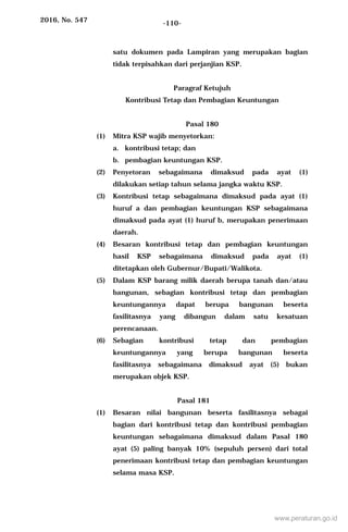 2016, No. 547 -110-
satu dokumen pada Lampiran yang merupakan bagian
tidak terpisahkan dari perjanjian KSP.
Paragraf Ketujuh
Kontribusi Tetap dan Pembagian Keuntungan
Pasal 180
(1) Mitra KSP wajib menyetorkan:
a. kontribusi tetap; dan
b. pembagian keuntungan KSP.
(2) Penyetoran sebagaimana dimaksud pada ayat (1)
dilakukan setiap tahun selama jangka waktu KSP.
(3) Kontribusi tetap sebagaimana dimaksud pada ayat (1)
huruf a dan pembagian keuntungan KSP sebagaimana
dimaksud pada ayat (1) huruf b, merupakan penerimaan
daerah.
(4) Besaran kontribusi tetap dan pembagian keuntungan
hasil KSP sebagaimana dimaksud pada ayat (1)
ditetapkan oleh Gubernur/Bupati/Walikota.
(5) Dalam KSP barang milik daerah berupa tanah dan/atau
bangunan, sebagian kontribusi tetap dan pembagian
keuntungannya dapat berupa bangunan beserta
fasilitasnya yang dibangun dalam satu kesatuan
perencanaan.
(6) Sebagian kontribusi tetap dan pembagian
keuntungannya yang berupa bangunan beserta
fasilitasnya sebagaimana dimaksud ayat (5) bukan
merupakan objek KSP.
Pasal 181
(1) Besaran nilai bangunan beserta fasilitasnya sebagai
bagian dari kontribusi tetap dan kontribusi pembagian
keuntungan sebagaimana dimaksud dalam Pasal 180
ayat (5) paling banyak 10% (sepuluh persen) dari total
penerimaan kontribusi tetap dan pembagian keuntungan
selama masa KSP.
www.peraturan.go.id
 