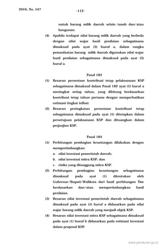 2016, No. 547 -112-
untuk barang milik daerah selain tanah dan/atau
bangunan.
(4) Apabila terdapat nilai barang milik daerah yang berbeda
dengan nilai wajar hasil penilaian sebagaimana
dimaksud pada ayat (3) huruf a, dalam rangka
pemanfaatan barang milik daerah digunakan nilai wajar
hasil penilaian sebagaimana dimaksud pada ayat (3)
huruf a.
Pasal 183
(1) Besaran persentase kontribusi tetap pelaksanaan KSP
sebagaimana dimaksud dalam Pasal 182 ayat (1) huruf a
meningkat setiap tahun, yang dihitung berdasarkan
kontribusi tetap tahun pertama dengan memperhatikan
estimasi tingkat inflasi.
(2) Besaran peningkatan persentase kontribusi tetap
sebagaimana dimaksud pada ayat (1) ditetapkan dalam
persetujuan pelaksanaan KSP dan dituangkan dalam
perjanjian KSP.
Pasal 184
(1) Perhitungan pembagian keuntungan dilakukan dengan
mempertimbangkan:
a. nilai investasi pemerintah daerah;
b. nilai investasi mitra KSP; dan
c. risiko yang ditanggung mitra KSP.
(2) Perhitungan pembagian keuntungan sebagaimana
dimaksud pada ayat (1) ditentukan oleh
Gubernur/Bupati/Walikota dari hasil perhitungan Tim
berdasarkan dan/atau mempertimbangkan hasil
penilaian.
(3) Besaran nilai investasi pemerintah daerah sebagaimana
dimaksud pada ayat (1) huruf a didasarkan pada nilai
wajar barang milik daerah yang menjadi objek KSP.
(4) Besaran nilai investasi mitra KSP sebagaimana dimaksud
pada ayat (1) huruf b didasarkan pada estimasi investasi
dalam proposal KSP.
www.peraturan.go.id
 
