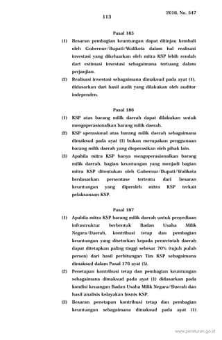 2016, No. 547
113
Pasal 185
(1) Besaran pembagian keuntungan dapat ditinjau kembali
oleh Gubernur/Bupati/Walikota dalam hal realisasi
investasi yang dikeluarkan oleh mitra KSP lebih rendah
dari estimasi investasi sebagaimana tertuang dalam
perjanjian.
(2) Realisasi investasi sebagaimana dimaksud pada ayat (1),
didasarkan dari hasil audit yang dilakukan oleh auditor
independen.
Pasal 186
(1) KSP atas barang milik daerah dapat dilakukan untuk
mengoperasionalkan barang milik daerah.
(2) KSP operasional atas barang milik daerah sebagaimana
dimaksud pada ayat (1) bukan merupakan penggunaan
barang milik daerah yang dioperasikan oleh pihak lain.
(3) Apabila mitra KSP hanya mengoperasionalkan barang
milik daerah, bagian keuntungan yang menjadi bagian
mitra KSP ditentukan oleh Gubernur/Bupati/Walikota
berdasarkan persentase tertentu dari besaran
keuntungan yang diperoleh mitra KSP terkait
pelaksanaan KSP.
Pasal 187
(1) Apabila mitra KSP barang milik daerah untuk penyediaan
infrastruktur berbentuk Badan Usaha Milik
Negara/Daerah, kontribusi tetap dan pembagian
keuntungan yang disetorkan kepada pemerintah daerah
dapat ditetapkan paling tinggi sebesar 70% (tujuh puluh
persen) dari hasil perhitungan Tim KSP sebagaimana
dimaksud dalam Pasal 176 ayat (5).
(2) Penetapan kontribusi tetap dan pembagian keuntungan
sebagaimana dimaksud pada ayat (1) didasarkan pada
kondisi keuangan Badan Usaha Milik Negara/Daerah dan
hasil analisis kelayakan bisnis KSP.
(3) Besaran penetapan kontribusi tetap dan pembagian
keuntungan sebagaimana dimaksud pada ayat (1)
www.peraturan.go.id
 