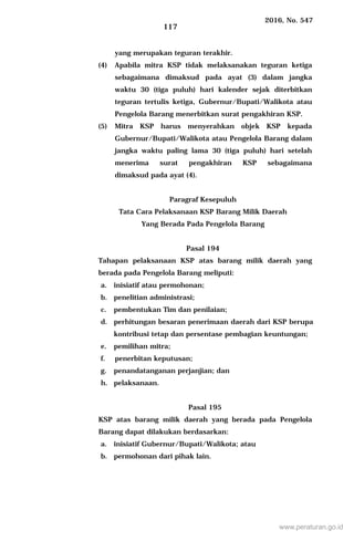 2016, No. 547
117
yang merupakan teguran terakhir.
(4) Apabila mitra KSP tidak melaksanakan teguran ketiga
sebagaimana dimaksud pada ayat (3) dalam jangka
waktu 30 (tiga puluh) hari kalender sejak diterbitkan
teguran tertulis ketiga, Gubernur/Bupati/Walikota atau
Pengelola Barang menerbitkan surat pengakhiran KSP.
(5) Mitra KSP harus menyerahkan objek KSP kepada
Gubernur/Bupati/Walikota atau Pengelola Barang dalam
jangka waktu paling lama 30 (tiga puluh) hari setelah
menerima surat pengakhiran KSP sebagaimana
dimaksud pada ayat (4).
Paragraf Kesepuluh
Tata Cara Pelaksanaan KSP Barang Milik Daerah
Yang Berada Pada Pengelola Barang
Pasal 194
Tahapan pelaksanaan KSP atas barang milik daerah yang
berada pada Pengelola Barang meliputi:
a. inisiatif atau permohonan;
b. penelitian administrasi;
c. pembentukan Tim dan penilaian;
d. perhitungan besaran penerimaan daerah dari KSP berupa
kontribusi tetap dan persentase pembagian keuntungan;
e. pemilihan mitra;
f. penerbitan keputusan;
g. penandatanganan perjanjian; dan
h. pelaksanaan.
Pasal 195
KSP atas barang milik daerah yang berada pada Pengelola
Barang dapat dilakukan berdasarkan:
a. inisiatif Gubernur/Bupati/Walikota; atau
b. permohonan dari pihak lain.
www.peraturan.go.id
 